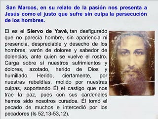 San Marcos, en su relato de la pasión nos presenta a
Jesús como el justo que sufre sin culpa la persecución
de los hombres.
El es el Siervo de Yavé, tan desfigurado
que no parecía hombre, sin apariencia ni
presencia, despreciable y desecho de los
hombres, varón de dolores y sabedor de
dolencias, ante quien se vuelve el rostro.
Carga sobre sí nuestros sufrimientos y
dolores, azotado, herido de Dios y
humillado. Herido, ciertamente, por
nuestras rebeldías, molido por nuestras
culpas, soportando Él el castigo que nos
trae la paz, pues con sus cardenales
hemos sido nosotros curados. Él tomó el
pecado de muchos e intercedió por los
pecadores (Is 52,13-53,12).
 
