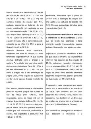 Pr. Ary Queiroz Vieira Júnior
O Credo Apostólico
10
base a historicidade da narrativa da criação
(Ex 20:8-11; Mt 19:4-6; 24:37; Lc 11:51; Rm
5:12-21; I Co 15:45; I Tm 2:13, 14). Da
narrativa bíblica da criação (Gn 1:1),
portanto, depreende-se tratar-se de um
evento histórico (Sl 136), realizada por um
ato inteiramente livre (At 17:24, 25; Ef 1:11;
Ap 4:11) do Deus TriUno (I Co 8:6; Jo 1:3,
10; Hb 1:2; Gn 1:2; Sl 104:30; Is 40:12, 13),
a partir do nada, isto é, sem matéria pré-
existente ou ex nihilo (Hb 11:3) e para a
Sua própria glória (Sl 19:1).
Ademais, devemos ainda considerar,
sobretudo com base na criação ex nihilo
fortemente sugerida em Gn 1:1, que há uma
absoluta distinção entre o Criador e a
criatura. Por um lado, tudo que veio a existir
derivou sua existência de Deus (Cl 1:16) e é
por Ele sustentado (Cl 1:17; Hb 1:3); por
outro, a criação não é uma emanação do
próprio Deus, como se parte da substância
do Ser divino apenas tivesse mudado de
estado.
Pelo exposto, conclui-se que a criação nem
pode ser adorada, porque não é parte do
Ser de Deus (Rm 1:18-25), nem
desprezada, como se fosse má em si
mesma, já que derivou de Deus (Gn 1:4, 10,
12, 18, 21, 25, 30, 31), tampouco destruída,
porque foi-nos dada para que seus recursos
fossem por nós conhecidos, controlados e
usados, não esgotados e destruídos (Gn
1:28; 2:15, 19, 20).
Finalmente, lembramos que o plano do
Criador inclui a redenção da criação, que
ora sujeita-se ao cativeiro do pecado (Rm
8:20, 21), para que participe da futura glória
dos redimidos (Ap 21:5).
11.O relacionamento entre Deus e a criação:
a imanência e a transcendência. O Deus
que Se revela nas Escrituras é tanto
imanente quanto transcendente, quando
visto em Sua relação com aquilo que criou.
Explique-se. Chama-se "imanência" o fato
de que Deus se envolve, faz-se presente e
intervém nos assuntos da Sua criação (Jr
23:24), sobretudo naqueles relacionados
com os salvos em Cristo (Ex 3:7, 8; Mt 1:23;
Hb 2:14). "Transcendência", a seu turno, é a
noção de Deus como estando totalmente
separado, independente, sobre e para além
da Sua criação (Jó 11:7; Is 55:8, 9).
É necessário, pois, mantermos em mente,
lado a lado, a transcendência e a imanência
de Deus, "que creiamos em um Deus
separado dos homens, santo, distinto dos
pecadores, mas também em um Deus que
se revela e se envolve com o universo por
ele criado" (Héber Carlos de Campos).
São inúmeras as passagens das Escrituras
que destacam a imanência e a
 