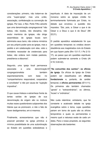Pr. Ary Queiroz Vieira Júnior
O Credo Apostólico
100
considerações: primeiro, não tratam-se de
uma “super-igreja”, mas uma união,
associação, confederação ou convenção de
igrejas. Por isso, o Rev. Porto Filho adverte
que uma denominação congregacional “não
batiza, não recebe, não disciplina, não
exclui membros de igrejas; não dirige
assembleias de igrejas locais nem
administra seus bens; não ordena ministros
por seu próprio poder para as igrejas, mas a
pedido e em colaboração com elas, visto o
ministério necessitar de credenciais para
todas; não ordena nem instala pastores,
presbíteros e diáconos”.
Segundo, uma igreja local permanece
associada a uma denominação
congregacionalista também
espontaneamente, com base no
“companheirismo responsável, cooperativo
e conciliador” e não por causa de “sujeição
impositiva”.
O que causa tristeza e estranheza frente às
tantas saídas de igrejas de sua
denominação de origem são os motivos
muitas vezes questionáveis subjacentes dos
líderes que as promovem, e não o fato de
haver desligamentos, em si mesmos.
Finalmente, acrescentamos que não é
possível perceber na igreja primitiva a
mínima possibilidade de uma subordinação
ao Estado em questões eclesiásticas e
espirituais. A ideia de imposição de um
monarca sobre as igrejas cristãs foi
terminantemente fulminada por Cristo, no
debate que envolveu a questão dos
impostos: “Dai, pois, a César o que é de
César e a Deus o que é de Deus” (Mt
22:21).
O padrão apostólico estabelecido foi que
em questões temporais os cristãos devem
obediência aos magistrados civis do Estado
em que fazem parte (Rm 13:1-7; I Pe 2:13-
17), ao passo que em questões espirituais
podem submeter-se somente a Cristo (At
4:19; 5:40-42).
67.“Na comunhão dos santos”: os ofícios
da igreja. Os ofícios da Igreja de Cristo
podem ser classificados em ofícios
fundacionais e, portanto, de caráter
temporal, e ofícios permanentes (Ef 4:11).
Os primeiros são também chamados
“gerais” e “extraordinários”; os últimos,
“locais” e “ordinários”.
Não custa relembrar, entretanto, que há
constante e acalorado debate na igreja
evangélica sobre o tema, cujas questões
pairam em torno de quais são os ofícios
temporários e quais os permanentes e
mesmo qual a natureza exata de cada um
deles. Para o nosso propósito, as seguintes
observações são bastantes:
 