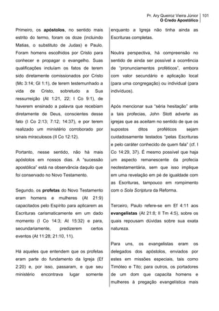 Pr. Ary Queiroz Vieira Júnior
O Credo Apostólico
101
Primeiro, os apóstolos, no sentido mais
estrito do termo, foram os doze (incluindo
Matias, o substituto de Judas) e Paulo.
Foram homens escolhidos por Cristo para
conhecer e propagar o evangelho. Suas
qualificações incluíam os fatos de terem
sido diretamente comissionados por Cristo
(Mc 3:14; Gl 1:1), de terem testemunhado a
vida de Cristo, sobretudo a Sua
ressurreição (At 1:21, 22; I Co 9:1), de
haverem ensinado a palavra que recebiam
diretamente de Deus, conscientes desse
fato (I Co 2:13; 7:12; 14:37), e por terem
realizado um ministério corroborado por
sinais miraculosos (II Co 12:12).
Portanto, nesse sentido, não há mais
apóstolos em nossos dias. A “sucessão
apostólica” está na observância daquilo que
foi conservado no Novo Testamento.
Segundo, os profetas do Novo Testamento
eram homens e mulheres (At 21:9)
capacitados pelo Espírito para aplicarem as
Escrituras carismaticamente em um dado
momento (I Co 14:3; At 15:32) e para,
secundariamente, predizerem certos
eventos (At 11:28; 21:10, 11).
Há aqueles que entendem que os profetas
eram parte do fundamento da Igreja (Ef
2:20) e, por isso, passaram, e que seu
ministério encontrava lugar somente
enquanto a Igreja não tinha ainda as
Escrituras completas.
Noutra perspectiva, há compreensão no
sentido de ainda ser possível a ocorrência
de “pronunciamentos proféticos”, embora
com valor secundário e aplicação local
(para uma congregação) ou individual (para
indivíduos).
Após mencionar sua “séria hesitação” ante
a tais profecias, John Stott adverte as
igrejas que as aceitam no sentido de que os
supostos ditos proféticos sejam
cuidadosamente testados “pelas Escrituras
e pelo caráter conhecido de quem fala” (cf. I
Co 14:29, 37). É mesmo possível que haja
um aspecto remanescente da profecia
neotestamentária, sem que isso implique
em uma revelação em pé de igualdade com
as Escrituras, tampouco em rompimento
com o Sola Scriptura da Reforma.
Terceiro, Paulo refere-se em Ef 4:11 aos
evangelistas (At 21:8; II Tm 4:5), sobre os
quais repousam dúvidas sobre sua exata
natureza.
Para uns, os evangelistas eram os
delegados dos apóstolos, enviados por
estes em missões especiais, tais como
Timóteo e Tito; para outros, os portadores
de um dom que capacita homens e
mulheres à pregação evangelística mais
 