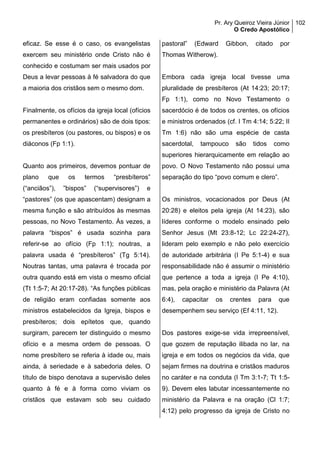 Pr. Ary Queiroz Vieira Júnior
O Credo Apostólico
102
eficaz. Se esse é o caso, os evangelistas
exercem seu ministério onde Cristo não é
conhecido e costumam ser mais usados por
Deus a levar pessoas à fé salvadora do que
a maioria dos cristãos sem o mesmo dom.
Finalmente, os ofícios da igreja local (ofícios
permanentes e ordinários) são de dois tipos:
os presbíteros (ou pastores, ou bispos) e os
diáconos (Fp 1:1).
Quanto aos primeiros, devemos pontuar de
plano que os termos “presbíteros”
(“anciãos”), ”bispos” (“supervisores”) e
“pastores” (os que apascentam) designam a
mesma função e são atribuídos às mesmas
pessoas, no Novo Testamento. Às vezes, a
palavra “bispos” é usada sozinha para
referir-se ao ofício (Fp 1:1); noutras, a
palavra usada é “presbíteros” (Tg 5:14).
Noutras tantas, uma palavra é trocada por
outra quando está em vista o mesmo oficial
(Tt 1:5-7; At 20:17-28). “As funções públicas
de religião eram confiadas somente aos
ministros estabelecidos da Igreja, bispos e
presbíteros; dois epítetos que, quando
surgiram, parecem ter distinguido o mesmo
ofício e a mesma ordem de pessoas. O
nome presbítero se referia à idade ou, mais
ainda, à seriedade e à sabedoria deles. O
título de bispo denotava a supervisão deles
quanto à fé e à forma como viviam os
cristãos que estavam sob seu cuidado
pastoral” (Edward Gibbon, citado por
Thomas Witherow).
Embora cada igreja local tivesse uma
pluralidade de presbíteros (At 14:23; 20:17;
Fp 1:1), como no Novo Testamento o
sacerdócio é de todos os crentes, os ofícios
e ministros ordenados (cf. I Tm 4:14; 5:22; II
Tm 1:6) não são uma espécie de casta
sacerdotal, tampouco são tidos como
superiores hierarquicamente em relação ao
povo. O Novo Testamento não possui uma
separação do tipo “povo comum e clero”.
Os ministros, vocacionados por Deus (At
20:28) e eleitos pela igreja (At 14:23), são
líderes conforme o modelo ensinado pelo
Senhor Jesus (Mt 23:8-12; Lc 22:24-27),
lideram pelo exemplo e não pelo exercício
de autoridade arbitrária (I Pe 5:1-4) e sua
responsabilidade não é assumir o ministério
que pertence a toda a igreja (I Pe 4:10),
mas, pela oração e ministério da Palavra (At
6:4), capacitar os crentes para que
desempenhem seu serviço (Ef 4:11, 12).
Dos pastores exige-se vida irrepreensível,
que gozem de reputação ilibada no lar, na
igreja e em todos os negócios da vida, que
sejam firmes na doutrina e cristãos maduros
no caráter e na conduta (I Tm 3:1-7; Tt 1:5-
9). Devem eles labutar incessantemente no
ministério da Palavra e na oração (Cl 1:7;
4:12) pelo progresso da igreja de Cristo no
 