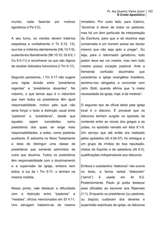 Pr. Ary Queiroz Vieira Júnior
O Credo Apostólico
103
mundo, nada fazendo por motivos
egoísticos (I Pe 5:2).
A seu turno, os crentes devem tratá-los
respeitosa e cordialmente (I Ts 5:12, 13),
ouvi-los e imitá-los atentamente (Hb 13:7-9),
sustentá-los liberalmente (Mt 10:10; Gl 6:6; I
Co 9:3-11) e reconhecer os que são dignos
de receber dobrados honorários (I Tm 5:17).
Segundo pensamos, I Tm 5:17 não sugere
uma rígida divisão entre “presbíteros
regentes” e “presbíteros docentes”. No
máximo, o que temos aqui é o vislumbre
que nem todos os presbíteros têm igual
responsabilidade, motivo pelo qual não
seria forçar o texto a distinção usual entre
“pastores” e “presbíteros”, desde que
aqueles sejam concebidos como
presbíteros dos quais se exige mais
responsabilidades, e estes, como pastores
auxiliares. É estranha no Novo Testamento
a ideia de distinguir uma classe de
presbíteros que somente administra de
outra que doutrina. Todos os presbíteros
têm responsabilidade com o doutrinamento
e a supervisão da igreja, embora nem
todos, à luz de I Tm 5:17, o tenham na
mesma medida.
Nesse ponto, vale destacar a dificuldade
com a distinção entre “pastores” e
“mestres”, ofícios mencionados em Ef 4:11.
Uns advogam tratarem-se do mesmo
ministério. Por outro lado, para Calvino,
“doutrinar é dever de todos os pastores,
mas há um dom particular de interpretação
da Escritura, para que a sã doutrina seja
conservada e um homem possa ser doutor
mesmo que não seja apto a pregar”. Ou
seja, para o reformador genebrino, todo
pastor deve ser um mestre, mas nem todo
mestre possui vocação pastoral. Ante a
tremenda confusão doutrinária que
caracteriza a igreja evangélica brasileira,
sentimo-nos obrigados a concordar com
John Stott, quando afirma que “a maior
necessidade da igreja, hoje, é de mestres”.
O segundo tipo de oficial eleito pela igreja
local é o diácono. É provável que os
diáconos tenham surgido no episódio da
contenda entre as viúvas dos gregos e as
judias, no episódio narrado em Atos 6:1-6.
Um serviço que até então era realizado
pelos apóstolos (At 4:34-37), foi entregue a
um grupo de irmãos de boa reputação,
cheios do Espírito e de sabedoria (At 6:3),
qualificações indispensáveis aos diáconos.
Embora o substantivo “diakonos” não ocorra
no texto, a forma verbal “diakonein”
(“servir”) é usada em At 6:2.
Posteriormente, Paulo já podia destacar
esse oficialato ao escrever aos filipenses
(1:1). Enquanto os presbíteros (ou pastores,
ou bispos) cuidavam dos deveres e
supervisão espirituais da igreja, os diáconos
 