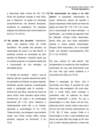 Pr. Ary Queiroz Vieira Júnior
O Credo Apostólico
104
e diaconisas (pelo menos em Rm 16:1,
Paulo faz expressa menção à irmã Febe,
que é “diakonon” na igreja em Cencreia)
concentravam-se nos deveres temporais,
auxiliando os presbíteros. Os requisitos
exigidos dos diáconos são mencionados em
At 6:3 e I Tm 3:8-13.
68.“No perdão dos pecados”. Aportamos,
enfim, nas palavras finais do Credo
Apostólico: “No perdão dos pecados, na
ressurreição do corpo e na vida eterna”. A
sentença sumaria as conquistas da obra
salvífica do Redentor, incluindo aquilo que
os crentes já gozam no presente estado até
a consumação de sua salvação, na
eternidade futura.
O “perdão de pecados” - sobre o que já
falamos alhures, quando discorremos sobre
as operações do Espírito na graça especial,
sobretudo quando tecemos considerações
sobre a justificação pela fé somente –
lembra-nos que Deus, através da morte de
Jesus Cristo, tanto cancelou nossa dívida,
remindo-nos da culpa e da condenação
decorrente (Cl 1:14), como restaurou o
relacionamento entre Ele e os crentes,
operando a reconciliação (II Co 5:19).
“Antes de tudo, vos entreguei o que também
recebi: que Cristo morreu pelos nossos
pecados, segundo as Escrituras” (I Co
15:3).
69.“Na ressurreição do corpo e na vida
eterna”. A expressão “ressurreição do
corpo” afirma-nos acerca da bendita e
segura esperança cristã quanto ao futuro da
Igreja de Cristo (Ef 1:18; I Pe 1:3) e leva-
nos à consumação da nossa salvação – à
glorificação -, por ocasião da segunda vinda
do Salvador. Porque Cristo ressuscitou,
temos mais que uma mera expectativa
quando à nossa própria ressurreição.
Porque Cristo ressuscitou, eis a convicção
cristã: nós também ressuscitaremos (Rm
8:11; I Co 15:20-23).
Por isso, cremos na “vida eterna”, não
simplesmente no sentido de uma existência
continuada, de uma vida interminável, mas
de uma vida cuja marca indelével é a
comunhão com Deus (Jo 10:10).
Morte é separação de Deus; vida é
comunhão com Deus. É possível ter vida
física sem vida verdadeira. Por outro lado,
nem a morte física pode ameaçar a
verdadeira vida. As palavras de nosso
Senhor esclarecem o ponto: “Eu sou a
ressurreição e a vida. Quem crê em mim,
ainda que morra, viverá; e todo o que vive e
crê em mim não morrerá, eternamente” (Jo
11:25, 26). É dizer, porque Cristo é a
ressurreição e a vida, a vida verdadeira que
temos da parte dEle não chega ao fim nem
com a morte. Noutras palavras, a morte não
 