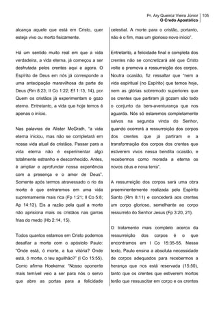 Pr. Ary Queiroz Vieira Júnior
O Credo Apostólico
105
alcança aquele que está em Cristo, quer
esteja vivo ou morto fisicamente.
Há um sentido muito real em que a vida
verdadeira, a vida eterna, já começou a ser
desfrutada pelos crentes aqui e agora. O
Espírito de Deus em nós já corresponde a
uma antecipação maravilhosa da parte de
Deus (Rm 8:23; II Co 1:22; Ef 1:13, 14), por
Quem os cristãos já experimentam o gozo
eterno. Entretanto, a vida que hoje temos é
apenas o início.
Nas palavras de Alister McGrath, “a vida
eterna iniciou, mas não se completará em
nossa vida atual de cristãos. Passar para a
vida eterna não é experimentar algo
totalmente estranho e desconhecido. Antes,
é ampliar e aprofundar nossa experiência
com a presença e o amor de Deus”.
Somente após termos atravessado o rio da
morte é que entraremos em uma vida
supremamente mais rica (Fp 1:21; II Co 5:8;
Ap 14:13). Eis a razão pela qual a morte
não aprisiona mais os cristãos nas garras
frias do medo (Hb 2:14, 15).
Todos quantos estamos em Cristo podemos
desafiar a morte com o apóstolo Paulo:
“Onde está, ó morte, a tua vitória? Onde
está, ó morte, o teu aguilhão?” (I Co 15:55).
Como afirma Hoekema: “Nosso oponente
mais temível veio a ser para nós o servo
que abre as portas para a felicidade
celestial. A morte para o cristão, portanto,
não é o fim, mas um glorioso novo início”.
Entretanto, a felicidade final e completa dos
crentes não se concretizará até que Cristo
volte e promova a ressurreição dos corpos.
Noutra ocasião, fiz ressaltar que “nem a
vida espiritual (no Espírito) que temos hoje,
nem as glórias sobremodo superiores que
os crentes que partiram já gozam são todo
o conjunto da bem-aventurança que nos
aguarda. Nós só estaremos completamente
salvos na segunda vinda do Senhor,
quando ocorrerá a ressurreição dos corpos
dos crentes que já partiram e a
transformação dos corpos dos crentes que
estiverem vivos nessa bendita ocasião, e
recebermos como morada a eterna os
novos céus e nova terra”.
A ressurreição dos corpos será uma obra
proeminentemente realizada pelo Espírito
Santo (Rm 8:11) e concederá aos crentes
um corpo glorioso, semelhante ao corpo
ressurreto do Senhor Jesus (Fp 3:20, 21).
O tratamento mais completo acerca da
ressurreição dos corpos é o que
encontramos em I Co 15:35-55. Nesse
texto, Paulo ensina a absoluta necessidade
de corpos adequados para recebermos a
herança que nos está reservada (15:50),
tanto que os crentes que estiverem mortos
terão que ressuscitar em corpo e os crentes
 