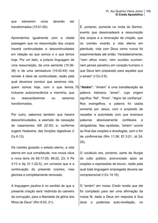 Pr. Ary Queiroz Vieira Júnior
O Credo Apostólico
106
que estiverem vivos deverão ser
transformados (15:51-55).
Aprendemos igualmente com a citada
passagem que na ressurreição dos corpos
haverá continuidades e descontinuidades
em relação ao que somos e o que temos
hoje. Por um lado, a própria linguagem de
uma ressurreição, de uma semente (15:36-
38) e de uma semeadura (15:42-44) nos
remete à ideia de continuidade, razão pela
qual devemos concluir que seremos nós,
quem somos hoje, com o que temos,
inclusive autoconsciência e memória, que
ou ressuscitaremos ou seremos
transformados.
Por outro, sabemos também que haverá
descontinuidades, a exemplo da cessação
de casamentos (Mt 22:30) e, conforme
sugere Hoekema, das funções digestivas (I
Co 6:13).
Os crentes gozarão o estado eterno, a vida
eterna em sua completude, nos novos céus
e nova terra (Is 65:17-25; 66:22, 23; II Pe
3:13 e Ap 21:1-22:5), um universo que é a
continuação do presente cosmos, mas
gloriosa e completamente renovado.
A linguagem paulina é no sentido de que a
presente criação será “redimida do cativeiro
da corrupção, para a liberdade da glória dos
filhos de Deus” (Rm 8:20, 21).
É, portanto, somente na vinda do Senhor,
evento que desencadeará a ressurreição
dos corpos e a renovação da criação, que
os crentes viverão a vida eterna em
plenitude, vida com Deus como nunca foi
experimentada até então. Verdadeiramente,
“nem olhos viram, nem ouvidos ouviram,
nem jamais penetrou em coração humano o
que Deus tem preparado para aqueles que
o amam” (I Co 2:9).
70.“Amém”. “Amém” é uma transliteração da
palavra hebraica “amen”, cuja origem
significa “fiel”, “firme”, “digno de confiança”.
Nos evangelhos, a palavra foi usada
somente por Jesus, com o propósito de
ressaltar a autoridade com que ensinava
palavras absolutamente confiáveis e
obrigatórias. Nas epístolas, “amém” ocorre
ao final das orações e doxologias, com o fim
de confirmá-las (Rm 11:36; Ef 3:21; Jd 24,
25).
O vocábulo era, portanto, parte da liturgia
do culto público, pronunciado após as
orações e expressões de louvor, razão pela
qual toda linguagem empregada deveria ser
compreensível (I Co 14:16).
O “amém” em nosso Credo revela que ele
foi compilado para ser uma afirmação da
nossa fé, dada a Deus em resposta à Sua
doce e poderosa auto-revelação, no
 