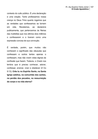 Pr. Ary Queiroz Vieira Júnior
O Credo Apostólico
107
contexto do culto público. É uma declaração
e uma oração. Tanto professamos nossa
crença no Deus Trino quanto rogamos que
as verdades que confessamos se tornem
em vida. Revelamos, ao declará-lo
publicamente, que pertencemos às fileiras
das multidões que nos últimos dois milênios
o confessaram e o tiveram como uma
expressão concisa de sua convicção.
É verdade, porém, que muitos não
conhecem o significado das cláusulas que
confessam e outros tantos apenas o
confessam, mas não vivem vidas dignas da
confissão que fazem. Todavia, o Credo nos
lembra que é preciso conhecer, adorar,
confessar, ensinar, viver e obedecer (II Co
9:13). Crês tu no Espírito Santo, na Santa
Igreja católica, na comunhão dos santos,
no perdão dos pecados, na ressurreição
do corpo e na vida eterna?
 