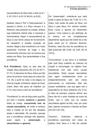 Pr. Ary Queiroz Vieira Júnior
O Credo Apostólico
11
transcendência de Deus lado a lado (Is 6:1-
5; Sl 113:5-7; Is 57:15; Mt 6:9; Jo 8:23) .
Destarte, Deus é "Pai" e "todo-poderoso"; é
pessoal e infinito; é o Deus conosco e o
Altíssimo; está presente na criação, embora
seja totalmente distinto dela; é imanente e
transcendente. Negar a transcendência de
Deus é uma forma odiosa de humanizá-lO,
de rebaixá-lO à simples condição de
homem. Negar a Sua imanência é um modo
igualmente horrendo de negar o Seu
envolvimento amoroso com os homens que
adotou por filhos, Sua personalidade e Sua
providência.
12.A Providência. Após os seis dias da
criação, Deus descansou (Gn 2:2; Ex 20:11;
31:17). O descanso de Deus indica que Ele
parou de produzir novos tipos de coisas (Ec
1:9, 10), a partir do nada, e Se alegrou na
obra da criação. Entretanto, depois de haver
criado, Deus não parou de trabalhar (Jo
5:17), mas iniciou a obra da “providência”.
“Providência” é o ato de Deus pelo qual Ele,
em todo o instante, preserva e governa
todas as coisas, concorrendo com as
causas secundárias, de modo a conduzir
toda a criação ao fim por Ele desejado
desde a eternidade. Do conceito, exsurge
que a providência abrange três aspectos,
quais sejam: a preservação, a
concorrência e o governo.
Por “preservação”, entende-se que nada
existe à parte de Deus (At 17:28; Cl 1:17).
Antes, tudo existe da parte de Deus, por
Deus e para Deus. Em nenhum sentido,
Deus nunca é apenas um observador
passivo. “Uma criatura é, por definição, de
si mesma, um ser completamente
dependente: aquilo que não existe de si não
pode existir por si” (Herman Bavinck).
Portanto, nada fica fora da providência ou
dela prescinde (Mt 10:29, 30; 6:26, 28; Sl
147:9).
“Concorrência”, a seu turno, é a realidade
pela qual Deus sustenta as criaturas da
criação à consumação, ao objetivo final,
trabalhando com elas como causas
secundárias. Estas causas secundárias
nem agem completamente livres ou
independentemente nem são meros
instrumentos ou marionetes. Elas são
causas verdadeiras, mas que agem sob a
dependência do Deus Soberano (Fp 2:13).
A título de exemplo, pode-se afirmar que
Deus não foi o autor imediato da morte de
Cristo, que é certo que as causas
secundárias agiram de fato, mas, por outro
lado, apenas cumpriram o decreto de Deus
(At 2:23; 4:27, 28).
“Governo”, finalmente, refere-se à
providência examinada com vistas ao
objetivo final. Deus é o Rei em sentido
 