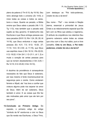 Pr. Ary Queiroz Vieira Júnior
O Credo Apostólico
12
pleno da palavra (I Tm 6:15; Ap 19:16). Seu
reino abrange todo o universo (Zc 14:9), e
inclui todas as coisas e todos os seres,
bons e maus. Quanto ao pecado, a Bíblia
ensina que Deus odeia o pecado (Hb 1:13;
Tg 1:13), mas também que o pecado está
sujeito ao Seu governo. O testemunho das
Escrituras é que Deus entrega pessoas aos
seus pecados (Sl 81:12; Rm 1:24, 26, 28; At
14:16), que Deus endurece e cega certas
pessoas (Ex 4:21; 7:3; 9:12; 10:20, 27;
11:10; 14:4; Dt 2:30; Js 11:19), que Deus
usa espíritos maus (I Sm 16:14; I Rs 22:23;
II Cr 18:22; II Sm 24:1; I Cr 21:1; Jó 1, 2) e
muda o coração de certas pessoas para
que se tornem desobedientes (I Sm 2:25; I
Rs 12:15; II Cr 25:20; II Sm 16:10).
A doutrina da providência é consequência
necessária do fato que Deus é soberano,
por isso mesmo é fonte incomensurável de
segurança para o crente. Como anotaram
ferreira e Myatt, ela “nos leva a confiar que
criatura alguma pode nos separar do amor
de Deus. Além de ser soberano, Deus
também é amor. E as coisas que Ele faz
são motivadas pelo amor que ele tem por
seu povo”.
13.Conclusão ao Primeiro Antigo. Do
exposto, o primeiro artigo do antigo
"símbolo de fé" exorta-nos a crer no Deus
que Se revela nas Escrituras, o Deus Trino,
com destaque ao "Pai todo-poderoso,
criador do céu e da terra".
Seu nome - "Pai" - nos remete à filiação
eterna, essencial e primordial de Jesus
Cristo e ao relacionamento especial que Ele
tem com os filhos que adotou e regenerou.
O atributo da onipotência nos relembra Seu
governo soberano sobre todas as coisas
que criou com o Seu mui sábio, puro e livre
conselho. Crês tu em Deus, o Pai todo-
poderoso, criador do céu e da terra?
 