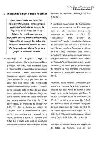 Pr. Ary Queiroz Vieira Júnior
O Credo Apostólico
13
3 O segundo artigo: o Deus Redentor
E em Jesus Cristo, seu único filho,
nosso Senhor, que foi concebido pelo
poder do Espírito Santo, nasceu da
virgem Maria, padeceu sob Pôncio
Pilatos, foi crucificado, morto e
sepultado; desceu à mansão dos mortos;
ressuscitou ao terceiro dia; subiu aos
céus; está assentado à direita de Deus
Pai todo-poderoso, donde há de vir a
julgar os vivos e os mortos.
14.Introdução ao Segundo Artigo. O
segundo artigo do Credo dedica-se ao Deus
Salvador. Por certo, duas realidades sobre
o homem estão pressupostas, sem as quais
não teríamos a razão subjacente desta
cláusula em apreço, quais sejam: primeiro,
que o homem foi criado por Deus, embora
esse fato não tenha sido mencionado
especificamente no artigo anterior. O motivo
de tal omissão está no fato de que Deus
tem a primazia, e não o homem. Segundo,
que o homem, tendo sido criado perfeito em
seu estado original (Gn 1:31; Ec 7:29),
desobedeceu ao mandado do Criador (Gn
2:16, 17; 3:6) e decaiu ao estado de
completa ruína e afastamento de Deus,
tendo o seu pecado e sua consequência, a
morte, passado a todos os homens (Rm
5:12). Eis a razão pela qual as Escrituras
descrevem o homem em seu tríplice estado
de morte, escravidão e condenação (Ef 2:1-
3; Jo 8:34).
A condição pecaminosa da humanidade
costuma ser expressa nas Escrituras por
meio de três palavras: transgressão,
iniquidade e pecado (Sl 51:1, 2).
"Transgressão" (heb. "pesha"; gr.
"paraptoma") denota o estado de rebelião e
de insubordinação em que o homem se
encontra em relação a Deus (ver a palavra
em I Rs 12:19). "Iniquidade" (heb. "awon";
gr. "adikia") traduz a ideia de perversidade e
corrupção interiores. "Pecado" (heb. "hatta";
gr. "hamartia") significa errar o alvo, perder
o caminho, um lapso que encerra o melhor
do homem na mais completa insuficiência
em agradar o Criador (ver a palavra em Jz
20:16).
Reunidas, estas palavras comunicam que
tudo o que o homem faz e tudo o que ele é,
e isto no que pode haver de melhor, o torna
objeto da ira e do desagrado de Deus. O
pecado corrompeu todas as faculdades (Gn
6:5; 8:21) de todos os homens (Rm 3:9-18,
23), tornando todos os homens incapazes
de fazer algum bem (Jr 13:23; Jo 15:4, 5),
de querer algum bem (Rm 8:6-8; Jo 3:3;
5:40; 6:44, 65) e mesmo de entender algum
bem (I Co 1:18-21; 2:6-8, 14; I Jo 4:5, 6).
Pois bem, de maneira breve, eis a condição
de todos os homens, que os faz
 