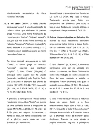 Pr. Ary Queiroz Vieira Júnior
O Credo Apostólico
14
absolutamente necessitados do Deus
Redentor (Mt 1:21).
15."E em Jesus Cristo". A nossa palavra
portuguesa "Jesus" é uma transliteração da
palavra latina, que deriva-se da palavra
grega "Iesous", uma forma helenizada do
nome hebraico "Ieshua" ("Yahweh salvará"),
que, por sua vez, é uma forma abreviada do
hebraico "Iehoshua" ("Yahweh é salvação").
Tanto José (Mt 1:21) quanto Maria (Lc 1:31)
recebem ordem específica quanto ao nome
pessoal do Salvador.
Ao nome pessoal, acrescenta-se o título
"Cristo", a forma grega do hebraico
"Messias", palavras que significam
"Ungido". O título "Cristo" ("Ungido") O
distingue como Aquele que foi ungido
(separado, habilitado) pelo Espírito Santo
(Mt 3:16) para o exercício dos ofícios de
profeta (Dt 18:15; At 3:22; 7:37), sacerdote
(Sl 110:4; Hb 7:15-19, 26-28; 10:12, 14) e
rei (Sl 2:6; Mt 21:5; Lc 1:33).
A princípio, o nome pessoal "Jesus" estava
relacionado com o título "Cristo" em termos
de uma confissão basilar e inegociável da
Igreja (Mt 16:16; Jo 20:30, 31; At 5:42; I Jo
2:22), para, em seguida, tornarem-se, o
nome e o título, um nome confessional, "um
só e glorioso nome dado ao nosso
Salvador" (W. Hendriksen).
Jesus Cristo é o tema central das Escrituras
(Jo 5:39; Lc 24:27, 44). Todo o Antigo
Testamento aponta para Cristo em
perspectiva, em promessa (Rm 10:4); e
todo o Novo Testamento remonta à Cristo, o
cumprimento das promessas (II Co 1:20).
16.Outros títulos atribuídos ao Salvador. Os
autores do Novo Testamento atribuíram
ainda outros títulos divinos a Jesus Cristo.
Ele foi chamado "Deus" (Mt 1:23; Jo 1:1;
Rm 9:5; Tt 2:13) e "Senhor" (Jo 20:28),
"Filho de Deus" (Jo 1:18; 3:16, 18) e "Filho
do Homem" (Mt 24:30, 31).
O título “Senhor” (gr. "Kyrios") é altamente
significativo, visto ser ele utilizado em
muitas ocorrências no Novo Testamento
como uma tradução do nome pessoal de
Deus tal qual revelado a Moisés, o
tetragrama YHWH (Yahweh), nas quais é
aplicado a Jesus Cristo (Jl 2:31, 32 é citado
em At 2:20, 21 e em Rm 10:13; Is 8:13 é
citado em I Pe 3:15).
O título "Filho de Deus" destaca a natureza
divina de Jesus Cristo e o Seu
relacionamento ímpar com o Pai (Jo 1:18;
20:17). Enquanto o título "Filho do homem"
é o que Jesus atribuiu a Si mesmo. Nunca
Ele é chamado "Filho do homem" pelos
discípulos. Trata-se de uma alusão à
própria divindade, segundo a percepção
 