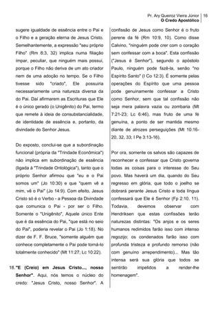 Pr. Ary Queiroz Vieira Júnior
O Credo Apostólico
16
sugere igualdade de essência entre o Pai e
o Filho e a geração eterna de Jesus Cristo.
Semelhantemente, a expressão "seu próprio
Filho" (Rm 8:3, 32) implica numa filiação
ímpar, peculiar, que ninguém mais possui,
porque o Filho não deriva de um ato criador
nem de uma adoção no tempo. Se o Filho
tivesse sido "criado", Ele possuiria
necessariamente uma natureza diversa da
do Pai. Daí afirmarem as Escrituras que Ele
é o único gerado (o Unigênito) do Pai, termo
que remete à ideia de consubstancialidade,
de identidade de essência e, portanto, da
divindade do Senhor Jesus.
Do exposto, conclui-se que a subordinação
funcional (própria da "Trindade Econômica")
não implica em subordinação de essência
(ligada à "Trindade Ontológica"), tanto que o
próprio Senhor afirmou que "eu e o Pai
somos um" (Jo 10:30) e que "quem vê a
mim, vê o Pai" (Jo 14:9). Com efeito, Jesus
Cristo só é o Verbo - a Pessoa da Divindade
que comunica o Pai - por ser o Filho.
Somente o "Unigênito", Aquele único Ente
que é da essência do Pai, "que está no seio
do Pai", poderia revelar o Pai (Jo 1:18). No
dizer de F. F. Bruce, "somente alguém que
conhece completamente o Pai pode torná-lo
totalmente conhecido" (Mt 11:27; Lc 10:22).
18."E (Creio) em Jesus Cristo..., nosso
Senhor". Aqui, nós temos o núcleo do
credo: "Jesus Cristo, nosso Senhor". A
confissão de Jesus como Senhor é o fruto
perene da fé (Rm 10:9, 10). Como disse
Calvino, "ninguém pode crer com o coração
sem confessar com a boca". Esta confissão
("Jesus é Senhor"), segundo o apóstolo
Paulo, ninguém pode fazê-la, senão "no
Espírito Santo" (I Co 12:3). É somente pelas
operações do Espírito que uma pessoa
pode genuinamente confessar a Cristo
como Senhor, sem que tal confissão não
seja mera palavra vazia ou zombaria (Mt
7:21-23; Lc 6:46), mas fruto de uma fé
genuína, a ponto de ser mantida mesmo
diante de atrozes perseguições (Mt 10:16-
20, 32, 33; I Pe 3:13-16).
Por ora, somente os salvos são capazes de
reconhecer e confessar que Cristo governa
todas as coisas para o interesse do Seu
povo. Mas haverá um dia, quando do Seu
regresso em glória, que todo o joelho se
dobrará perante Jesus Cristo e toda língua
confessará que Ele é Senhor (Fp 2:10, 11).
Todavia, devemos observar com
Hendriksen que estas confissões terão
naturezas distintas: "Os anjos e os seres
humanos redimidos farão isso com intenso
regozijo; os condenados farão isso com
profunda tristeza e profundo remorso (não
com genuíno arrependimento)... Mas tão
intensa será sua glória que todos se
sentirão impelidos a render-lhe
homenagem".
 