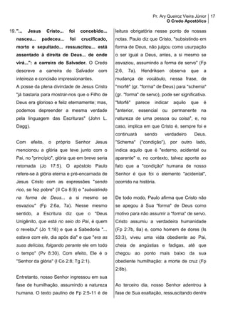 Pr. Ary Queiroz Vieira Júnior
O Credo Apostólico
17
19."... Jesus Cristo... foi concebido...
nasceu... padeceu... foi crucificado,
morto e sepultado... ressuscitou... está
assentado à direita de Deus... de onde
virá...": a carreira do Salvador. O Credo
descreve a carreira do Salvador com
inteireza e concisão impressionantes.
A posse da plena divindade de Jesus Cristo
"já bastaria para mostrar-nos que o Filho de
Deus era glorioso e feliz eternamente; mas,
podemos depreender a mesma verdade
pela linguagem das Escrituras" (John L.
Dagg).
Com efeito, o próprio Senhor Jesus
mencionou a glória que teve junto com o
Pai, no "princípio", glória que em breve seria
retomada (Jo 17:5). O apóstolo Paulo
refere-se à glória eterna e pré-encarnada de
Jesus Cristo com as expressões "sendo
rico, se fez pobre" (II Co 8:9) e "subsistindo
na forma de Deus... a si mesmo se
esvaziou" (Fp 2:6a, 7a). Nesse mesmo
sentido, a Escritura diz que o "Deus
Unigênito, que está no seio do Pai, é quem
o revelou" (Jo 1:18) e que a Sabedoria "...
estava com ele, dia após dia" e que "era as
suas delícias, folgando perante ele em todo
o tempo" (Pv 8:30). Com efeito, Ele é o
"Senhor da glória" (I Co 2:8; Tg 2:1).
Entretanto, nosso Senhor ingressou em sua
fase de humilhação, assumindo a natureza
humana. O texto paulino de Fp 2:5-11 é de
leitura obrigatória nesse ponto de nossas
notas. Paulo diz que Cristo, "subsistindo em
forma de Deus, não julgou como usurpação
o ser igual a Deus, antes, a si mesmo se
esvaziou, assumindo a forma de servo" (Fp
2:6, 7a). Hendriksen observa que a
mudança de vocábulo, nessa frase, de
"morfê" (gr. "forma" de Deus) para "schema"
(gr. "forma" de servo), pode ser significativa.
"Morfê" parece indicar aquilo que é
"anterior, essencial ou permanente na
natureza de uma pessoa ou coisa", e, no
caso, implica em que Cristo é, sempre foi e
continuará sendo verdadeiro Deus.
"Schema" ("condição"), por outro lado,
indica aquilo que é "externo, acidental ou
aparente" e, no contexto, talvez aponte ao
fato que a "condição" humana de nosso
Senhor é que foi o elemento "acidental",
ocorrido na história.
De todo modo, Paulo afirma que Cristo não
se apegou à Sua "forma" de Deus como
motivo para não assumir a "forma" de servo.
Cristo assumiu a verdadeira humanidade
(Fp 2:7b, 8a) e, como homem de dores (Is
53:3), viveu uma vida obediente ao Pai,
cheia de angústias e fadigas, até que
chegou ao ponto mais baixo da sua
obediente humilhação: a morte de cruz (Fp
2:8b).
Ao terceiro dia, nosso Senhor adentrou à
fase de Sua exaltação, ressuscitando dentre
 