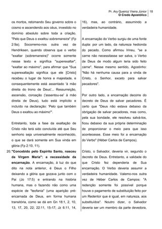 Pr. Ary Queiroz Vieira Júnior
O Credo Apostólico
18
os mortos, retomando Seu governo sobre o
cosmo e ascendendo aos céus, investido no
domínio absoluto sobre toda a criação.
"Pelo que Deus o exaltou sobremaneira" (Fp
2:9a). Socorremo-nos outra vez de
Hendriksen, quando observa que o verbo
"exaltar (sobremaneira)" ocorre somente
nesse texto e significa "superexaltar",
"exaltar ao máximo", para afirmar que "Sua
superexaltação significa que ele [Cristo]
recebeu o lugar de honra e majestade, e
consequentemente está assentado 'à mão
direita do trono de Deus'... Ressurreição,
ascensão, coroação ('assentou-se' à mão
direita de Deus), tudo está implícito e
incluído na declaração: 'Pelo que também
Deus o exaltou ao máximo'".
Entretanto, toda a fase da exaltação de
Cristo não terá sido concluída até que Seu
senhorio seja universalmente reconhecido,
o que se dará somente em Sua vinda em
glória (Fp 2:10, 11).
20."Concebido pelo Espírito Santo, nasceu
da Virgem Maria": a necessidade da
encarnação. A encarnação, à luz do que
dito na nota anterior, é Deus o Filho
deixando a glória que gozava junto com o
Pai (Jo 17:5) e entrando na história
humana, mas o fazendo não como uma
espécie de "teofania" (uma aparição pré-
encarnada de Deus, em forma humana
transitória, como se dá em Gn 18:1, 2, 10,
13, 17, 20, 22; 22:11, 15-17; Jz 6:11, 14,
16), mas, ao contrário, assumindo a
verdadeira humanidade.
A encarnação do Verbo surgiu de uma fonte
dupla: por um lado, da natureza hedionda
do pecado. Como afirmou Irineu, "se a
carne não necessitasse ser salva, o Verbo
de Deus de modo algum teria sido feito
carne". Nesse mesmo sentido, Agostinho:
"Não há nenhuma causa para a vinda de
Cristo, o Senhor, exceto para salvar
pecadores".
Por outro lado, a encarnação decorre do
decreto de Deus de salvar pecadores. É
certo que "Deus não estava debaixo da
obrigação de salvar pecadores, mas como,
pela sua bondade, ele resolveu salvá-los,
ficou debaixo da sua própria determinação
de proporcionar o meio para que isso
acontecesse. Esse meio foi a encarnação
do Verbo" (Héber Carlos de Campos).
Cristo, o Salvador, deveria vir, segundo o
decreto de Deus. Entretanto, a validade do
que Cristo fez dependeria de Sua
encarnação. O Verbo deveria assumir a
verdadeira humanidade. Valemo-nos outra
vez de Héber Carlos de Campos: "A
redenção somente foi possível porque
houve o pagamento de substituição feito por
um Redentor que é igual, em natureza, aos
substituídos". Noutro dizer, o Salvador
deveria ser um membro da parte devedora,
 