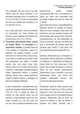 Pr. Ary Queiroz Vieira Júnior
O Credo Apostólico
19
mas inculpável. Por isso, Ele se fez vero
homem para ser nosso Substituto e um
Sacerdote adequado tanto no sacrifício de
Si (I Tm 2:5; Hb 2:17) como na intercessão
que faria por aqueles que substituiu (I Jo
2:1; Rm 8:34; Jo 17).
Eis a razão pela qual o teste da confissão
na encarnação de Cristo deveria ser
imposto a quem alegasse estar falando em
nome de Deus (I Jo 4:1-3; I Tm 2:5).
21."Concebido pelo Espírito Santo, nasceu
da Virgem Maria": A concepção e o
nascimento virginais. O profeta Isaías (Is
7:14) predisse o nascimento virginal do
Redentor. No contexto imediato, o texto
refere-se a um sinal que Deus daria a Acaz,
rei de Judá, no sentido de que Israel e Síria
não subjugariam sua nação. O profeta
anuncia que uma jovem moça (heb.
"almah") daria à luz um filho e lhe chamaria
"Imanuel". A septuaginta (tradução grega do
Antigo Testamento) traduziu o vocábulo
hebraico "almah" para o grego "parthenos"
(virgem) e Mateus aplicou a passagem ao
tipo de concepção do Messias.
O Novo Testamento é absolutamente claro
quanto à concepção virginal do Salvador (Lc
1:35; Mt 1:18). A reação de Maria ao
anúncio do anjo Gabriel indica que ela
entendia a impossibilidade natural de uma
virgem conceber (Lc 1:34, 35). José, por
sua vez, ante a gravidez inesperada de sua
esposa-noiva, decidiu deixá-la
secretamente (Mt 1:19), e só abandonou o
plano por haver sido persuadido pela
revelação angélica por meio de sonho (Mt
1:20-24).
Sem sombra de dúvida, a impecabilidade do
Salvador decorre da atuação do Espírito
Santo em Sua concepção. Lado outro, não
admitimos que Sua natureza humana não
contaminada pelo pecado tenha decorrido,
necessariamente, da não participação de
José no processo, sob pena de admitirmos
que a transmissão do pecado dá-se tão
somente pelo macho, o que seria uma
conclusão deveras equivocada (Sl 51:5).
Ademais, destacamos que a concepção e o
nascimento virginais destacam a qualidade,
a excelência, a sublimidade da Pessoa de
Jesus Cristo (Lc 1:35), indica que o "ente
santo" que a virgem concebeu é o Filho de
Deus de uma maneira absolutamente
diferenciada e que a salvação é uma obra
inteiramente divina, que ocorre sem
qualquer participação humana, mas
unicamente pela graça de Deus.
Finalmente, devemos ainda observar que
após Maria ter dado à luz o Filho de Deus
segundo a carne, ela viveu com José uma
vida conjugal normal. O evangelista Mateus
escreve: “Despertado José do sono, fez
como lhe ordenara o anjo do Senhor e
recebeu sua mulher. Contudo, não a
 