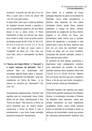 Pr. Ary Queiroz Vieira Júnior
O Credo Apostólico
20
conheceu, enquanto ela não deu à luz um
filho, a quem pôs o nome de Jesus” (Mt
1:24, 25, com grifo nosso).
O texto deixa claro que o casal se absteve
de relações sexuais durante a gravidez e
que tal abstinência perdurou até que Maria
desse à luz a Jesus Cristo. O Novo
Testamento é claro em afirmar que Jesus
teve irmãos e irmãs, como se pode concluir
da simples leitura de Mt 12:46, 47; Mc 3:31,
32; 6:3; Lc 8:19, 20; Jo 2:12; 7:3, 5, 10; At
1:14, além de falar de Jesus como o
“Unigênito” de Deus (Jo 1:18), mas, por
outro lado, como o “primogênito” de Maria
(Lc 2:7).
22.“Nasceu da Virgem Maria”: a "kenosis" e
a dupla natureza do Salvador. Não é
possível falar em encarnação sem
considerar alguma teoria sobre a "kenosis"
(ou "esvaziamento") do Salvador, "pois ele,
subsistindo em forma de Deus... a se
mesmo se esvaziou (gr. "ekenosen")" (Fp
2:6a, 7a).
Considerando negativamente, "kenosis" não
significa que na encarnação Jesus Cristo
deixou de ser Deus, abandonando a Sua
"forma de Deus". "Ele assumiu a forma de
servo enquanto que, ao mesmo tempo,
conservava a forma de Deus! E isso é
precisamente o que torna nossa salvação
possível e exequível" (Hendriksen).
Com efeito, se a validade da nossa
salvação depende da plena humanidade do
Salvador, como antes percebemos, a
eficácia dela depende da Sua plena
divindade. Quem, senão Deus, poderia
satisfazer a justiça de Deus, vindicar
plenamente as exigências do Deus Santo,
esgotar a ira infinita de Deus, que
demandaria nada menos que a punição
eterna de pecadores, e conquistar a vida
eterna para o povo de Deus, fazendo tudo
isto em um único ato sacrificial? Jesus
Cristo só pode, em um único sacrifício,
conquistar tão grande salvação, porque a
Sua vida tem valor infinito.
O sacrifício de Sua pessoa santíssima e
digníssima pode sobejamente substituir
uma eternidade de punição de tantas
pessoas quantas Deus quisesse salvar (Hb
7:23-27; 9:11-14, 23-26; 10:3-14). "Mesmo
em sua morte, ele teve que ser o poderoso
Deus, a fim de, por sua morte, conquistar a
morte" (Lenski, citado por Hendriksen).
"Kenosis" também não significa que Jesus
Cristo tenha perdido quaisquer dos atributos
divinos. A encarnação concedeu à Pessoa
do Salvador duas naturezas, sendo que
ambas mantiveram as suas respectivas
qualidades. Assim, Jesus Cristo possuía
todos os atributos da divindade e todos os
atributos da humanidade, sendo que ambas
as naturezas permaneceram distintas uma
 