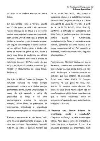 Pr. Ary Queiroz Vieira Júnior
O Credo Apostólico
21
da outra e na mesma Pessoa de Jesus
Cristo.
Em seu famoso Tomo a Flaviano, escrito
em 13 de junho de 449, Leão destacou:
“Cada natureza [a de Deus e a de servo]
realiza suas próprias funções em comunhão
com a outra. O Verbo faz o que é próprio ao
Verbo; a carne faz o que é próprio à carne;
um fulgura com milagres; o outro submete-
se às injúrias. Assim como o Verbo não
deixa de morar na glória do Pai, assim a
carne não deixa de pertenceu ao gênero
humano... Portanto, não cabe a ambas as
naturezas dizerem: ‘O Pai é maior do que
eu’ [Jo 14:28] ou ‘Eu e o Pai somos um’ [Jo
10:30]” (in Documentos da Igreja Cristã,
Bettenson).
Na lição de Héber Carlos de Campos, "a
natureza humana de Cristo sempre
permaneceu humana e a divina sempre
permaneceu divina. Nunca uma natureza foi
capaz de agir segundo a outra. Os
predicados do corpo e da alma
permaneceram próprios da natureza
humana, assim como os predicados da
onipresença, onisciência e onipotência
permaneceram próprios da natureza divina".
É dizer, a encarnação fez de Jesus Cristo
uma Pessoa absolutamente singular, e de
uma vez por todas. Ele é perfeito Deus (Cl
1:15-17; Jo 8:58) e perfeito homem (Jo
19:28; 11:35; Mt 26:37, 38), possui a
substância divina e a substância humana.
Ele é o Filho Unigênito de Deus e o Filho
primogênito de Maria (Is 7:14; 9:6; Hb 2:14;
Jo 1:4, 14; Cl 2:9; At 3:15; 20:28; I Co 2:8).
Conforme a definição de Calcedônia (em
451), Cristo é “perfeito quanto à divindade e
perfeito quanto à humanidade,
verdadeiramente Deus e verdadeiramente
homem, constando de alma racional e de
corpo; consubstancial ao Pai, segundo a
divindade, e consubstancial a nós, segundo
a humanidade...”.
Positivamente, "Kenosis" implica em que o
Redentor consentiu em não revelar-Se em
todo o fulgor da Sua glória divina, em não
exibir ininterrupta e inequivocamente os
atributos que são próprios da divindade.
Sobre isso, Héber Carlos de Campos
escreveu: "a sua glória foi vista, mas
apenas de maneira muito discreta. Em
todos os seus sinais houve algum tipo de
manifestação da glória divina, mas de modo
que o Verbo encarnado ainda se
apresentava 'esvaziado', sem a plenitude da
sua glória" (Jo 1:14).
23."Padeceu sob Pôncio Pilatos, foi
crucificado, morto e sepultado".
Chegamos ao âmago de toda a mensagem
bíblica. Aqui está o cerne do evangelho, o
centro de toda a Escritura. A cruz é o
propósito primordial da encarnação. Com
 