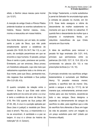 Pr. Ary Queiroz Vieira Júnior
O Credo Apostólico
22
efeito, o Senhor Jesus nasceu para morrer
(Jo 12:27).
A menção do antigo Credo a Pôncio Pilatos
pretende localizar os eventos salvadores na
história. Nosso Senhor nasceu, viveu,
morreu e ressuscitou em nossa história.
Sua morte decorre, por um lado, do caráter
santo e justo de Deus, que não pode
simplesmente ignorar a existência do
pecado (Gn 18:25; Ex 34:7; Na 1:3), e, por
outro, da condição pecaminosa em que se
encontra a raça humana. O pecado, porque
Deus é santo e justo, precisava ser punido.
Entretanto, por ser amoroso, Deus proveu
um Substituto adequado, cuja vida mais que
valiosíssima suportaria toda a ira divina em
Sua morte, para que Deus, perdoando-nos,
não negasse Sua santidade e Sua justiça
(Rm 3:21-26; 4:5).
O quadro completo da relação entre o
homem e Deus é que Este está sobre
aquele tanto em ira como em amor, e a cruz
é tanto a evidência do amor de Deus (Jo
3:16; Rm 5:8) quanto da Sua justiça (Mt
27:45, 46). A cruz é a punição aplicada por
Deus (isso é justiça!) e recebida por Deus
(isso é amor!). "Na cruz, a misericórdia e a
ira se encontram. A santidade e a paz se
beijam. A cruz é o clímax da história da
redenção" (D. A. Carson).
No Antigo Testamento, a morte substitutiva
e penal do Salvador foi anunciada logo após
a entrada do pecado no mundo, em Gn
3:15. Esse texto assegura a vitória do
descendente da mulher exatamente no
momento em que é ferido no calcanhar. É
quando fere o descendente da mulher que a
serpente é mortalmente ferida, um
vislumbre maravilhoso de que Cristo
venceria em Sua morte.
A ideia de sacrifícios para remover o
pecado foi logo ensinada (Gn 3:21; 4:4),
princípio que permaneceu entre os
patriarcas (Gn 8:20; 12:7, 8; 13:4; 22) e foi
corroborado na páscoa (Ex 12) e nas
prescrições levíticas (Lv 1-6, 16).
O princípio envolvido nos sacrifícios antigo-
testamentários é sumariado por Matthew
Henry: "O pecador merecia morrer;
portanto, o sacrifício tem de morrer. Ora,
sendo o sangue a vida [Lv 17:11], de tal
maneira que, ordinariamente, animais eram
mortos para uso dos homens, esvaindo-se
todo o seu sangue, Deus designou a
aspersão ou derramamento do sangue do
sacrifício no altar, para significar que a vida
do sacrifício fora oferecida a Deus em lugar
da vida do pecador, como um resgate ou
um preço substituto para isto" (citado por
Ferreira e Myatt).
 