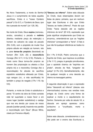 Pr. Ary Queiroz Vieira Júnior
O Credo Apostólico
23
No Novo Testamento, a morte do Senhor
Jesus é o cumprimento de todos aqueles
sacrifícios. Cristo é o "nosso Cordeiro
pascal" (I Co 5:7), o "Cordeiro de Deus, que
tira o pecado do mundo" (Jo 1:29, 36).
Na morte de Cristo, Deus expiou (removeu,
anulou, cancelou) o pecado e redimiu
(libertou mediante preço de redenção) o
homem do cativeiro da culpa do pecado
(Rm 3:24), com o propósito de mudar Sua
própria atitude em relação ao homem, isto
é, para tornar-Se propício (favorável) ao
homem (Rm 3:24, 25) e reconciliá-lo
Consigo (Rm 5:11; II Co 5:19). Portanto, o
modo como Deus tornou-Se propício ao
homem (fez propiciação ou afastou a Sua
própria ira) e o reconciliou Consigo (fez a
reconciliação) foi através do sacrifício
expiatório substitutivo efetuado por Cristo,
cujo sangue (i.é., a vida sacrificada) foi
também o preço do resgate (I Pe 1:19; Ap
5:9).
Portanto, a morte de Cristo é substitutiva e
penal. "O centro da obra de Cristo consiste
nele ter suportado a nosso favor e em
nosso lugar [caráter substitutivo] o castigo
que nos era devido por causa de nosso
pecado [caráter penal], trazendo-nos perdão
e reconciliação com Deus" (Bruce Milne,
citado por Ferreira e Myatt).
24."Desceu ao inferno". Sobre esta cláusula
do Credo, duas observações devem ser
feitas de plano: primeiro, que em nenhum
lugar das Escrituras é dito que Cristo
"desceu ao hades (inferno)". Paulo diz que
Cristo "havia descido até as regiões
inferiores da terra" (Ef 4:9), expressão que
pode significar simplesmente que Cristo se
encarnou, entendendo-se que as "regiões
inferiores" correspondem a "terra". O fato é
que não há qualquer referência ao hades no
texto.
Em I Pe 3:18-20, Pedro comunica que o
Espírito de Cristo, que inspirava os profetas
(I Pe 1:11), pregou à geração pré-diluviana,
que o apóstolo chamou de "espíritos em
prisão", através de Noé, "pregador da
justiça" (II Pe 2:5). Semelhantemente, não
há qualquer menção a uma descida ao
inferno na mensagem petrina.
A segunda observação é que a expressão
latina "descendit ad inferna" (desceu aos
infernos/hades) ocorreu nas versões mais
antigas do Credo como uma forma de
explicar a morte e o sepultamento do
Senhor. Somente por volta do século VII, a
cláusula em apreço apareceu como
acréscimo a "crucificado, morto e
sepultado".
Sobre esta cláusula, consideraremos o que
não pode ser o ensino das Escrituras e,
 