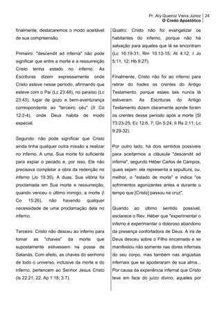 Pr. Ary Queiroz Vieira Júnior
O Credo Apostólico
24
finalmente, destacaremos o modo aceitável
de sua compreensão.
Primeiro: "descendit ad inferna" não pode
significar que entre a morte e a ressurreição
Cristo tenha estado no inferno. As
Escrituras dizem expressamente onde
Cristo esteve nesse período, afirmando que
esteve com o Pai (Lc 23:46), no paraíso (Lc
23:43), lugar de gozo e bem-aventurança
correspondente ao "terceiro céu" (II Co
12:2-4), onde Deus habita de modo
especial.
Segundo: não pode significar que Cristo
ainda tinha qualquer outra missão a realizar
no inferno. A uma, Sua morte foi suficiente
para expiar o pecado e, por isso, Ele não
precisava completar a obra da redenção no
inferno (Jo 19:30). A duas, Sua vitória foi
proclamada em Sua morte e ressurreição,
quando venceu o último inimigo, a morte (I
Co 15:26), não havendo qualquer
necessidade de uma proclamação dela no
inferno.
Terceiro: Cristo não desceu ao inferno para
tomar as "chaves" da morte que
supostamente estivessem na posse de
Satanás. Com efeito, as chaves do senhorio
de todo o universo, inclusive da morte e do
inferno, pertencem ao Senhor Jesus Cristo
(Is 22:21, 22; Ap 1:18; 3:7).
Quatro: Cristo não foi evangelizar os
habitantes do inferno, porque não há
salvação para aqueles que lá se encontram
(Lc 16:19-31; Rm 10:13-15; At 4:12; I Jo
5:11, 12; Hb 9:27).
Finalmente, Cristo não foi ao inferno para
retirar do hades os crentes do Antigo
Testamento, porque esses tais nunca lá
estiveram. As Escrituras do Antigo
Testamento dizem claramente aonde foram
os crentes desse período após a morte (Sl
73:23-25; Ec 12:6, 7; Gn 5:24; II Rs 2:11; Lc
9:29-32).
Por outro lado, há dois sentidos possíveis
para aceitarmos a cláusula "descendit ad
inferna", segundo Héber Carlos de Campos,
quais sejam: ela representa a sepultura, ou,
melhor, o "estado de morte" e indica "os
sofrimentos agonizantes antes e durante o
tempo que [Cristo] passou na cruz".
Quando ao último sentido possível,
esclarece o Rev. Héber que "experimentar o
inferno é experimentar o doloroso abandono
da presença confortadora de Deus. A ira de
Deus desceu sobre o Filho encarnado e se
manifestou não somente nas dores infernais
do seu corpo, mas também nas angústias
infernais que se apoderaram de sua alma...
Por causa da experiência infernal que Cristo
teve em face do juízo divino, aqueles por
 