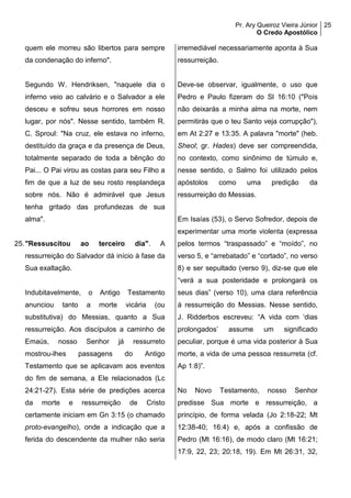 Pr. Ary Queiroz Vieira Júnior
O Credo Apostólico
25
quem ele morreu são libertos para sempre
da condenação do inferno".
Segundo W. Hendriksen, "naquele dia o
inferno veio ao calvário e o Salvador a ele
desceu e sofreu seus horrores em nosso
lugar, por nós". Nesse sentido, também R.
C. Sproul: "Na cruz, ele estava no inferno,
destituído da graça e da presença de Deus,
totalmente separado de toda a bênção do
Pai... O Pai virou as costas para seu Filho a
fim de que a luz de seu rosto resplandeça
sobre nós. Não é admirável que Jesus
tenha gritado das profundezas de sua
alma".
25."Ressuscitou ao terceiro dia". A
ressurreição do Salvador dá início à fase da
Sua exaltação.
Indubitavelmente, o Antigo Testamento
anunciou tanto a morte vicária (ou
substitutiva) do Messias, quanto a Sua
ressurreição. Aos discípulos a caminho de
Emaús, nosso Senhor já ressurreto
mostrou-lhes passagens do Antigo
Testamento que se aplicavam aos eventos
do fim de semana, a Ele relacionados (Lc
24:21-27). Esta série de predições acerca
da morte e ressurreição de Cristo
certamente iniciam em Gn 3:15 (o chamado
proto-evangelho), onde a indicação que a
ferida do descendente da mulher não seria
irremediável necessariamente aponta à Sua
ressurreição.
Deve-se observar, igualmente, o uso que
Pedro e Paulo fizeram do Sl 16:10 ("Pois
não deixarás a minha alma na morte, nem
permitirás que o teu Santo veja corrupção"),
em At 2:27 e 13:35. A palavra "morte" (heb.
Sheol; gr. Hades) deve ser compreendida,
no contexto, como sinônimo de túmulo e,
nesse sentido, o Salmo foi utilizado pelos
apóstolos como uma predição da
ressurreição do Messias.
Em Isaías (53), o Servo Sofredor, depois de
experimentar uma morte violenta (expressa
pelos termos “traspassado” e “moído”, no
verso 5, e “arrebatado” e “cortado”, no verso
8) e ser sepultado (verso 9), diz-se que ele
“verá a sua posteridade e prolongará os
seus dias” (verso 10), uma clara referência
à ressurreição do Messias. Nesse sentido,
J. Ridderbos escreveu: “A vida com ‘dias
prolongados’ assume um significado
peculiar, porque é uma vida posterior à Sua
morte, a vida de uma pessoa ressurreta (cf.
Ap 1:8)”.
No Novo Testamento, nosso Senhor
predisse Sua morte e ressurreição, a
princípio, de forma velada (Jo 2:18-22; Mt
12:38-40; 16:4) e, após a confissão de
Pedro (Mt 16:16), de modo claro (Mt 16:21;
17:9, 22, 23; 20:18, 19). Em Mt 26:31, 32,
 