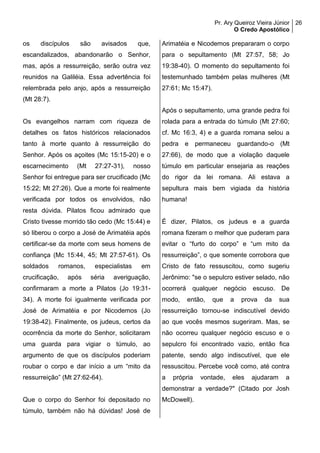 Pr. Ary Queiroz Vieira Júnior
O Credo Apostólico
26
os discípulos são avisados que,
escandalizados, abandonarão o Senhor,
mas, após a ressurreição, serão outra vez
reunidos na Galiléia. Essa advertência foi
relembrada pelo anjo, após a ressurreição
(Mt 28:7).
Os evangelhos narram com riqueza de
detalhes os fatos históricos relacionados
tanto à morte quanto à ressurreição do
Senhor. Após os açoites (Mc 15:15-20) e o
escarnecimento (Mt 27:27-31), nosso
Senhor foi entregue para ser crucificado (Mc
15:22; Mt 27:26). Que a morte foi realmente
verificada por todos os envolvidos, não
resta dúvida. Pilatos ficou admirado que
Cristo tivesse morrido tão cedo (Mc 15:44) e
só liberou o corpo a José de Arimatéia após
certificar-se da morte com seus homens de
confiança (Mc 15:44, 45; Mt 27:57-61). Os
soldados romanos, especialistas em
crucificação, após séria averiguação,
confirmaram a morte a Pilatos (Jo 19:31-
34). A morte foi igualmente verificada por
José de Arimatéia e por Nicodemos (Jo
19:38-42). Finalmente, os judeus, certos da
ocorrência da morte do Senhor, solicitaram
uma guarda para vigiar o túmulo, ao
argumento de que os discípulos poderiam
roubar o corpo e dar início a um “mito da
ressurreição” (Mt 27:62-64).
Que o corpo do Senhor foi depositado no
túmulo, também não há dúvidas! José de
Arimatéia e Nicodemos prepararam o corpo
para o sepultamento (Mt 27:57, 58; Jo
19:38-40). O momento do sepultamento foi
testemunhado também pelas mulheres (Mt
27:61; Mc 15:47).
Após o sepultamento, uma grande pedra foi
rolada para a entrada do túmulo (Mt 27:60;
cf. Mc 16:3, 4) e a guarda romana selou a
pedra e permaneceu guardando-o (Mt
27:66), de modo que a violação daquele
túmulo em particular ensejaria as reações
do rigor da lei romana. Ali estava a
sepultura mais bem vigiada da história
humana!
É dizer, Pilatos, os judeus e a guarda
romana fizeram o melhor que puderam para
evitar o “furto do corpo” e “um mito da
ressurreição”, o que somente corrobora que
Cristo de fato ressuscitou, como sugeriu
Jerônimo: "se o sepulcro estiver selado, não
ocorrerá qualquer negócio escuso. De
modo, então, que a prova da sua
ressurreição tornou-se indiscutível devido
ao que vocês mesmos sugeriram. Mas, se
não ocorreu qualquer negócio escuso e o
sepulcro foi encontrado vazio, então fica
patente, sendo algo indiscutível, que ele
ressuscitou. Percebe você como, até contra
a própria vontade, eles ajudaram a
demonstrar a verdade?" (Citado por Josh
McDowell).
 