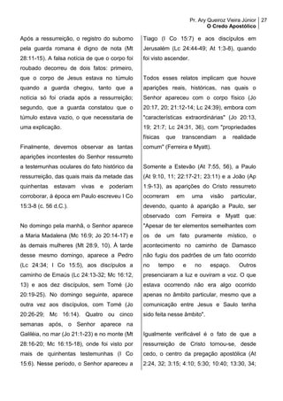 Pr. Ary Queiroz Vieira Júnior
O Credo Apostólico
27
Após a ressurreição, o registro do suborno
pela guarda romana é digno de nota (Mt
28:11-15). A falsa notícia de que o corpo foi
roubado decorreu de dois fatos: primeiro,
que o corpo de Jesus estava no túmulo
quando a guarda chegou, tanto que a
notícia só foi criada após a ressurreição;
segundo, que a guarda constatou que o
túmulo estava vazio, o que necessitaria de
uma explicação.
Finalmente, devemos observar as tantas
aparições incontestes do Senhor ressurreto
a testemunhas oculares do fato histórico da
ressurreição, das quais mais da metade das
quinhentas estavam vivas e poderiam
corroborar, à época em Paulo escreveu I Co
15:3-8 (c. 56 d.C.).
No domingo pela manhã, o Senhor aparece
a Maria Madalena (Mc 16:9; Jo 20:14-17) e
às demais mulheres (Mt 28:9, 10). À tarde
desse mesmo domingo, aparece a Pedro
(Lc 24:34; I Co 15:5), aos discípulos a
caminho de Emaús (Lc 24:13-32; Mc 16:12,
13) e aos dez discípulos, sem Tomé (Jo
20:19-25). No domingo seguinte, aparece
outra vez aos discípulos, com Tomé (Jo
20:26-29; Mc 16:14). Quatro ou cinco
semanas após, o Senhor aparece na
Galiléia, no mar (Jo 21:1-23) e no monte (Mt
28:16-20; Mc 16:15-18), onde foi visto por
mais de quinhentas testemunhas (I Co
15:6). Nesse período, o Senhor apareceu a
Tiago (I Co 15:7) e aos discípulos em
Jerusalém (Lc 24:44-49; At 1:3-8), quando
foi visto ascender.
Todos esses relatos implicam que houve
aparições reais, históricas, nas quais o
Senhor apareceu com o corpo físico (Jo
20:17, 20; 21:12-14; Lc 24:39), embora com
"características extraordinárias" (Jo 20:13,
19; 21:7; Lc 24:31, 36), com "propriedades
físicas que transcendiam a realidade
comum" (Ferreira e Myatt).
Somente a Estevão (At 7:55, 56), a Paulo
(At 9:10, 11; 22:17-21; 23:11) e a João (Ap
1:9-13), as aparições do Cristo ressurreto
ocorreram em uma visão particular,
devendo, quanto à aparição a Paulo, ser
observado com Ferreira e Myatt que:
"Apesar de ter elementos semelhantes com
os de um fato puramente místico, o
acontecimento no caminho de Damasco
não fugiu dos padrões de um fato ocorrido
no tempo e no espaço. Outros
presenciaram a luz e ouviram a voz. O que
estava ocorrendo não era algo ocorrido
apenas no âmbito particular, mesmo que a
comunicação entre Jesus e Saulo tenha
sido feita nesse âmbito".
Igualmente verificável é o fato de que a
ressurreição de Cristo tornou-se, desde
cedo, o centro da pregação apostólica (At
2:24, 32; 3:15; 4:10; 5:30; 10:40; 13:30, 34;
 