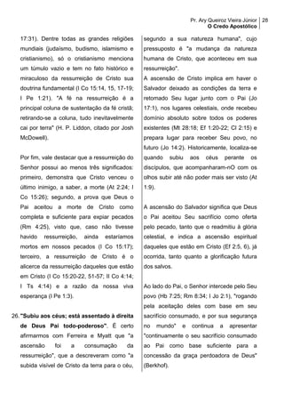 Pr. Ary Queiroz Vieira Júnior
O Credo Apostólico
28
17:31). Dentre todas as grandes religiões
mundiais (judaísmo, budismo, islamismo e
cristianismo), só o cristianismo menciona
um túmulo vazio e tem no fato histórico e
miraculoso da ressurreição de Cristo sua
doutrina fundamental (I Co 15:14, 15, 17-19;
I Pe 1:21). "A fé na ressurreição é a
principal coluna de sustentação da fé cristã;
retirando-se a coluna, tudo inevitavelmente
cai por terra" (H. P. Liddon, citado por Josh
McDowell).
Por fim, vale destacar que a ressurreição do
Senhor possui ao menos três significados:
primeiro, demonstra que Cristo venceu o
último inimigo, a saber, a morte (At 2:24; I
Co 15:26); segundo, a prova que Deus o
Pai aceitou a morte de Cristo como
completa e suficiente para expiar pecados
(Rm 4:25), visto que, caso não tivesse
havido ressurreição, ainda estaríamos
mortos em nossos pecados (I Co 15:17);
terceiro, a ressurreição de Cristo é o
alicerce da ressurreição daqueles que estão
em Cristo (I Co 15:20-22, 51-57; II Co 4:14;
I Ts 4:14) e a razão da nossa viva
esperança (I Pe 1:3).
26."Subiu aos céus; está assentado à direita
de Deus Pai todo-poderoso". É certo
afirmarmos com Ferreira e Myatt que "a
ascensão foi a consumação da
ressurreição", que a descreveram como "a
subida visível de Cristo da terra para o céu,
segundo a sua natureza humana", cujo
pressuposto é "a mudança da natureza
humana de Cristo, que aconteceu em sua
ressurreição".
A ascensão de Cristo implica em haver o
Salvador deixado as condições da terra e
retomado Seu lugar junto com o Pai (Jo
17:1), nos lugares celestiais, onde recebeu
domínio absoluto sobre todos os poderes
existentes (Mt 28:18; Ef 1:20-22; Cl 2:15) e
prepara lugar para receber Seu povo, no
futuro (Jo 14:2). Historicamente, localiza-se
quando subiu aos céus perante os
discípulos, que acompanharam-nO com os
olhos subir até não poder mais ser visto (At
1:9).
A ascensão do Salvador significa que Deus
o Pai aceitou Seu sacrifício como oferta
pelo pecado, tanto que o readmitiu à glória
celestial, e indica a ascensão espiritual
daqueles que estão em Cristo (Ef 2:5, 6), já
ocorrida, tanto quanto a glorificação futura
dos salvos.
Ao lado do Pai, o Senhor intercede pelo Seu
povo (Hb 7:25; Rm 8:34; I Jo 2:1), "rogando
pela aceitação deles com base em seu
sacrifício consumado, e por sua segurança
no mundo" e continua a apresentar
"continuamente o seu sacrifício consumado
ao Pai como base suficiente para a
concessão da graça perdoadora de Deus"
(Berkhof).
 