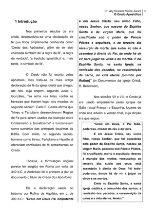 Pr. Ary Queiroz Vieira Júnior
O Credo Apostólico
3
1 Introdução
Nos primeiros séculos da era
cristã, desenvolveu-se uma declaração de
fé que ficou amplamente conhecida como
'Credo dos Apóstolos', além de ter sido
chamada também de 'a regra de fé', 'a regra
da verdade', 'a tradição apostólica' e, mais
tarde, 'o símbolo de fé'.
O Credo não foi escrito pelos
apóstolos, mas trata-se da mais antiga
declaração de fé da igreja cristã que chegou
até nós, cuja origem, segundo Justo L.
González, "se acha nas lutas contra as
heresias que tiveram lugar nos meados do
segundo século". Earle E. Cairns afirma que
"Irineu e Tertuliano desenvolveram Regras
de Fé para serem usadas na distinção entre
Cristianismo e Gnosticismo" e funcionavam
como sumários das principais doutrinas da
Bíblia. Com efeito, no segundo século,
homens como Irineu, Tertuliano e Hipólito já
ofereciam confissões de fé semelhantes ao
Credo.
Todavia, a formulação original
parece ter surgido em Roma por volta de
340 d.C. e Ambrósio foi o primeiro a dar ao
documento o título de Credo dos Apóstolos.
Eis a declaração usada no
batismo por Rufino de Aquiléia, em c. de
390 d.C.: "Creio em Deus Pai onipotente
e em Jesus Cristo, seu único Filho,
nosso Senhor, que nasceu do Espírito
Santo e da virgem Maria, que foi
crucificado sob o poder de Pôncio
Pilatos e sepultado, e ao terceiro dia
ressurgiu da morte, que subiu ao céu e
assentou à direita do Pai, de onde há de
vir para julgar os vivos e os mortos. E no
Espírito Santo, na santa Igreja, na
remissão dos pecados, na ressurreição
da carne, na vida eterna [omitido por
Rufino]" (in Documentos da Igreja Cristã,
H. Bettenson).
Nos séculos VII e VIII, o Credo já
era usado amplamente pelas igrejas da
Gália (atual França) e Espanha, lugares de
onde nos advém a versão final, cuja dicção
é a que segue:
“Creio em Deus, o Pai todo-
poderoso, criador do céu e da terra.
E em Jesus Cristo, seu único
filho, nosso Senhor, que foi concebido
pelo poder do Espírito Santo, nasceu da
virgem Maria, padeceu sob Pôncio Pilatos,
foi crucificado, morto e sepultado; desceu
à mansão dos mortos; ressuscitou ao
terceiro dia; subiu aos céus; está
assentado à direita de Deus Pai todo-
poderoso, donde há de vir a julgar os
vivos e os mortos.
Creio no Espírito Santo, a santa
Igreja católica, a comunhão dos santos, a
remissão dos pecados, a ressurreição da
carne e a vida eterna. Amém.”
 
