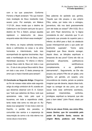 Pr. Ary Queiroz Vieira Júnior
O Credo Apostólico
31
com a luz que possuíram. Conforme
Ferreira e Myatt anotaram: "Os que tiveram
mais revelação de Deus receberão mais
severo juízo. Por exemplo, em Mateus
11:21-24, Jesus revela que o destino de
Cafarnaum e de Corazim será pior do que o
destino de Tiro e Sidom, porque aquelas
rejeitaram o testemunho de Jesus,
enquanto estas não tinham essa revelação".
No inferno, os ímpios sofrerão tormentos,
dores e sofrimentos no corpo e na alma
horrendos e intermináveis, tudo isso
acompanhado de agonias lancinantes. Aqui
está a manifestação da ira de Deus, como
Hendriksen escreveu: "O inferno é inferno
porque Deus está lá, Deus em toda a sua
ira... O céu é céu porque Deus está lá, Deus
em todo o seu amor. É desta presença de
amor que o ímpio é banido para sempre".
29.Conclusão ao Segundo Artigo. Chegamos
ao fim de nossas notas sobre este segundo
artigo do antigo simbolum de fé, ocasião em
que devemos observar com D. A. Carson
que “tudo que sabemos de Deus, tudo que
apreciamos nele, tudo pelo qual o
louvamos, em toda a experiência cristã,
tanto nesta vida como na vida por vir, flui
desta cruz sangrenta”. E isto inclui o dom do
Espírito, o perdão dos pecados, a
comunhão dos santos e a esperança da
ressurreição da carne e da vida eterna nos
novos céus e nova terra.
Nas palavras do apóstolo aos gentios,
“Aquele que não poupou o seu próprio
Filho, antes, por todos nós o entregou,
porventura, não nos dará graciosamente
com ele todas as coisas?” (Rm 8:32). Eis o
que John Piper denominou de “a lógica
consistente do céu”, aduzindo que “é um
argumento que procede do superior para o
inferior; do difícil para o fácil; do obstáculo
quase intransponível para o que pode ser
facilmente superado”. “Como seria
imaginável que Deus deveria sonegar,
depois disso, as bênçãos espirituais e
temporais de seu povo? Como ele não os
chamaria eficazmente, justificaria-os
graciosamente, santificaria-os
completamente, e os glorificaria
eternamente?... Seguramente, se Ele não
poupou seu próprio Filho de um golpe, uma
lágrima, um gemido, um suspiro, uma
circunstância de miséria, jamais se poderia
imaginar que ele deveria, depois disso tudo,
negar ou sonegar de seu povo, por cuja
causa todo esse sofrimento aconteceu,
quaisquer misericórdias, confortos,
privilégios, espiritual ou temporal, que são
para o bem deles” (John Flavel, citado por
Piper).
Crês tu em Jesus Cristo, seu único filho,
nosso Senhor, que foi concebido pelo
poder do Espírito Santo, nasceu da
virgem Maria, padeceu sob Pôncio
 
