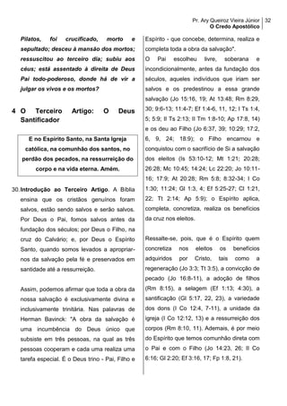 Pr. Ary Queiroz Vieira Júnior
O Credo Apostólico
32
Pilatos, foi crucificado, morto e
sepultado; desceu à mansão dos mortos;
ressuscitou ao terceiro dia; subiu aos
céus; está assentado à direita de Deus
Pai todo-poderoso, donde há de vir a
julgar os vivos e os mortos?
4 O Terceiro Artigo: O Deus
Santificador
E no Espírito Santo, na Santa Igreja
católica, na comunhão dos santos, no
perdão dos pecados, na ressurreição do
corpo e na vida eterna. Amém.
30.Introdução ao Terceiro Artigo. A Bíblia
ensina que os cristãos genuínos foram
salvos, estão sendo salvos e serão salvos.
Por Deus o Pai, fomos salvos antes da
fundação dos séculos; por Deus o Filho, na
cruz do Calvário; e, por Deus o Espírito
Santo, quando somos levados a apropriar-
nos da salvação pela fé e preservados em
santidade até a ressurreição.
Assim, podemos afirmar que toda a obra da
nossa salvação é exclusivamente divina e
inclusivamente trinitária. Nas palavras de
Herman Bavinck: "A obra da salvação é
uma incumbência do Deus único que
subsiste em três pessoas, na qual as três
pessoas cooperam e cada uma realiza uma
tarefa especial. É o Deus trino - Pai, Filho e
Espírito - que concebe, determina, realiza e
completa toda a obra da salvação".
O Pai escolheu livre, soberana e
incondicionalmente, antes da fundação dos
séculos, aqueles indivíduos que iriam ser
salvos e os predestinou a essa grande
salvação (Jo 15:16, 19; At 13:48; Rm 8:29,
30; 9:6-13; 11:4-7; Ef 1:4-6, 11, 12; I Ts 1:4,
5; 5:9; II Ts 2:13; II Tm 1:8-10; Ap 17:8, 14)
e os deu ao Filho (Jo 6:37, 39; 10:29; 17:2,
6, 9, 24; 18:9); o Filho encarnou e
conquistou com o sacrifício de Si a salvação
dos eleitos (Is 53:10-12; Mt 1:21; 20:28;
26:28; Mc 10:45; 14:24; Lc 22:20; Jo 10:11-
16; 17:9; At 20:28; Rm 5:8; 8:32-34; I Co
1:30; 11:24; Gl 1:3, 4; Ef 5:25-27; Cl 1:21,
22; Tt 2:14; Ap 5:9); o Espírito aplica,
completa, concretiza, realiza os benefícios
da cruz nos eleitos.
Ressalte-se, pois, que é o Espírito quem
concretiza nos eleitos os benefícios
adquiridos por Cristo, tais como a
regeneração (Jo 3:3; Tt 3:5), a convicção de
pecado (Jo 16:8-11), a adoção de filhos
(Rm 8:15), a selagem (Ef 1:13; 4:30), a
santificação (Gl 5:17, 22, 23), a variedade
dos dons (I Co 12:4, 7-11), a unidade da
igreja (I Co 12:12, 13) e a ressurreição dos
corpos (Rm 8:10, 11). Ademais, é por meio
do Espírito que temos comunhão direta com
o Pai e com o Filho (Jo 14:23, 26; II Co
6:16; Gl 2:20; Ef 3:16, 17; Fp 1:8, 21).
 