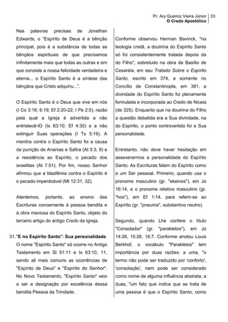 Pr. Ary Queiroz Vieira Júnior
O Credo Apostólico
33
Nas palavras precisas de Jonathan
Edwards, o “Espírito de Deus é a bênção
principal, pois é a substância de todas as
bênçãos espirituais de que precisamos
infinitamente mais que todas as outras e em
que consiste a nossa felicidade verdadeira e
eterna... o Espírito Santo é a síntese das
bênçãos que Cristo adquiriu...”.
O Espírito Santo é o Deus que vive em nós
(I Co 3:16; 6:19; Ef 2:20-22; I Pe 2:5), razão
pela qual a Igreja é advertida a não
entristecê-lO (Is 63:10; Ef 4:30) e a não
extinguir Suas operações (I Ts 5:19). A
mentira contra o Espírito Santo foi a causa
da punição de Ananias e Safira (At 5:3, 9) e
a resistência ao Espírito, o pecado dos
israelitas (At 7:51). Por fim, nosso Senhor
afirmou que a blasfêmia contra o Espírito é
o pecado imperdoável (Mt 12:31, 32).
Atentemos, portanto, ao ensino das
Escrituras concernente à pessoa bendita e
à obra maviosa do Espírito Santo, objeto do
terceiro artigo do antigo Credo da Igreja.
31."E no Espírito Santo": Sua personalidade.
O nome "Espírito Santo" só ocorre no Antigo
Testamento em Sl 51:11 e Is 63:10, 11,
sendo ali mais comuns as ocorrências de
"Espírito de Deus" e "Espírito do Senhor".
No Novo Testamento, "Espírito Santo" veio
a ser a designação por excelência dessa
bendita Pessoa da Trindade.
Conforme observou Herman Bavinck, "na
teologia cristã, a doutrina do Espírito Santo
só foi consistentemente tratada depois da
do Filho", sobretudo na obra de Basílio de
Cesaréia, em seu Tratado Sobre o Espírito
Santo, escrito em 374, e somente no
Concílio de Constantinopla, em 381, a
divindade do Espírito Santo foi plenamente
formulada e incorporada ao Credo de Niceia
(de 325). Enquanto que na doutrina do Filho
a questão debatida era a Sua divindade, na
do Espírito, o ponto controvertido foi a Sua
personalidade.
Entretanto, não deve haver hesitação em
asseverarmos a personalidade do Espírito
Santo. As Escrituras falam do Espírito como
a um Ser pessoal. Primeiro, quando usa o
pronome masculino (gr. "ekeinos"), em Jo
16:14, e o pronome relativo masculino (gr.
"hos"), em Ef 1:14, para referir-se ao
Espírito (gr. "pneuma", substantivo neutro).
Segundo, quando Lhe confere o título
"Consolador" (gr. "parakletos"), em Jo
14:26, 15:26, 16:7. Conforme anotou Louis
Berkhof, o vocábulo "Parakletos" tem
importância por duas razões: a uma, "o
termo não pode ser traduzido por 'conforto',
'consolação', nem pode ser considerado
como nome de alguma influência abstrata; a
duas, "um fato que indica que se trata de
uma pessoa é que o Espírito Santo, como
 