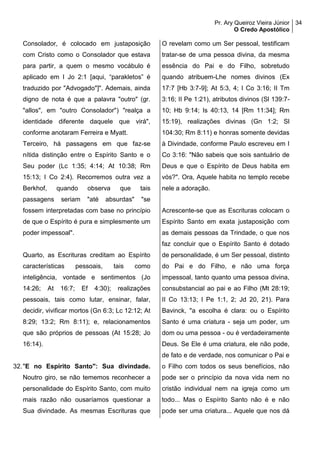 Pr. Ary Queiroz Vieira Júnior
O Credo Apostólico
34
Consolador, é colocado em justaposição
com Cristo como o Consolador que estava
para partir, a quem o mesmo vocábulo é
aplicado em I Jo 2:1 [aqui, “parakletos” é
traduzido por "Advogado"]". Ademais, ainda
digno de nota é que a palavra "outro" (gr.
"allos", em "outro Consolador") "realça a
identidade diferente daquele que virá",
conforme anotaram Ferreira e Myatt.
Terceiro, há passagens em que faz-se
nítida distinção entre o Espírito Santo e o
Seu poder (Lc 1:35; 4:14; At 10:38; Rm
15:13; I Co 2:4). Recorremos outra vez a
Berkhof, quando observa que tais
passagens seriam "até absurdas" "se
fossem interpretadas com base no princípio
de que o Espírito é pura e simplesmente um
poder impessoal".
Quarto, as Escrituras creditam ao Espírito
características pessoais, tais como
inteligência, vontade e sentimentos (Jo
14:26; At 16:7; Ef 4:30); realizações
pessoais, tais como lutar, ensinar, falar,
decidir, vivificar mortos (Gn 6:3; Lc 12:12; At
8:29; 13:2; Rm 8:11); e, relacionamentos
que são próprios de pessoas (At 15:28; Jo
16:14).
32."E no Espírito Santo": Sua divindade.
Noutro giro, se não tememos reconhecer a
personalidade do Espírito Santo, com muito
mais razão não ousaríamos questionar a
Sua divindade. As mesmas Escrituras que
O revelam como um Ser pessoal, testificam
tratar-se de uma pessoa divina, da mesma
essência do Pai e do Filho, sobretudo
quando atribuem-Lhe nomes divinos (Ex
17:7 [Hb 3:7-9]; At 5:3, 4; I Co 3:16; II Tm
3:16; II Pe 1:21), atributos divinos (Sl 139:7-
10; Hb 9:14; Is 40:13, 14 [Rm 11:34]; Rm
15:19), realizações divinas (Gn 1:2; Sl
104:30; Rm 8:11) e honras somente devidas
à Divindade, conforme Paulo escreveu em I
Co 3:16: "Não sabeis que sois santuário de
Deus e que o Espírito de Deus habita em
vós?". Ora, Aquele habita no templo recebe
nele a adoração.
Acrescente-se que as Escrituras colocam o
Espírito Santo em exata justaposição com
as demais pessoas da Trindade, o que nos
faz concluir que o Espírito Santo é dotado
de personalidade, é um Ser pessoal, distinto
do Pai e do Filho, e não uma força
impessoal, tanto quanto uma pessoa divina,
consubstancial ao pai e ao Filho (Mt 28:19;
II Co 13:13; I Pe 1:1, 2; Jd 20, 21). Para
Bavinck, "a escolha é clara: ou o Espírito
Santo é uma criatura - seja um poder, um
dom ou uma pessoa - ou é verdadeiramente
Deus. Se Ele é uma criatura, ele não pode,
de fato e de verdade, nos comunicar o Pai e
o Filho com todos os seus benefícios, não
pode ser o princípio da nova vida nem no
cristão individual nem na igreja como um
todo... Mas o Espírito Santo não é e não
pode ser uma criatura... Aquele que nos dá
 