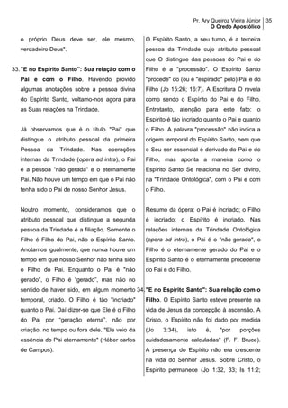 Pr. Ary Queiroz Vieira Júnior
O Credo Apostólico
35
o próprio Deus deve ser, ele mesmo,
verdadeiro Deus".
33."E no Espírito Santo": Sua relação com o
Pai e com o Filho. Havendo provido
algumas anotações sobre a pessoa divina
do Espírito Santo, voltamo-nos agora para
as Suas relações na Trindade.
Já observamos que é o título "Pai" que
distingue o atributo pessoal da primeira
Pessoa da Trindade. Nas operações
internas da Trindade (opera ad intra), o Pai
é a pessoa "não gerada" e o eternamente
Pai. Não houve um tempo em que o Pai não
tenha sido o Pai de nosso Senhor Jesus.
Noutro momento, consideramos que o
atributo pessoal que distingue a segunda
pessoa da Trindade é a filiação. Somente o
Filho é Filho do Pai, não o Espírito Santo.
Anotamos igualmente, que nunca houve um
tempo em que nosso Senhor não tenha sido
o Filho do Pai. Enquanto o Pai é "não
gerado", o Filho é “gerado”, mas não no
sentido de haver sido, em algum momento
temporal, criado. O Filho é tão "incriado"
quanto o Pai. Daí dizer-se que Ele é o Filho
do Pai por “geração eterna”, não por
criação, no tempo ou fora dele. "Ele veio da
essência do Pai eternamente" (Héber carlos
de Campos).
O Espírito Santo, a seu turno, é a terceira
pessoa da Trindade cujo atributo pessoal
que O distingue das pessoas do Pai e do
Filho é a "processão". O Espírito Santo
"procede" do (ou é "espirado" pelo) Pai e do
Filho (Jo 15:26; 16:7). A Escritura O revela
como sendo o Espírito do Pai e do Filho.
Entretanto, atenção para este fato: o
Espírito é tão incriado quanto o Pai e quanto
o Filho. A palavra "processão" não indica a
origem temporal do Espírito Santo, nem que
o Seu ser essencial é derivado do Pai e do
Filho, mas aponta a maneira como o
Espírito Santo Se relaciona no Ser divino,
na "Trindade Ontológica", com o Pai e com
o Filho.
Resumo da ópera: o Pai é incriado; o Filho
é incriado; o Espírito é incriado. Nas
relações internas da Trindade Ontológica
(opera ad intra), o Pai é o "não-gerado", o
Filho é o eternamente gerado do Pai e o
Espírito Santo é o eternamente procedente
do Pai e do Filho.
34."E no Espírito Santo": Sua relação com o
Filho. O Espírito Santo esteve presente na
vida de Jesus da concepção à ascensão. A
Cristo, o Espírito não foi dado por medida
(Jo 3:34), isto é, "por porções
cuidadosamente calculadas" (F. F. Bruce).
A presença do Espírito não era crescente
na vida do Senhor Jesus. Sobre Cristo, o
Espírito permanece (Jo 1:32, 33; Is 11:2;
 