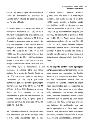 Pr. Ary Queiroz Vieira Júnior
O Credo Apostólico
36
42:1; 61:1), de modo que "toda atividade de
Cristo se manifestava na presença do
Espírito Santo" (Basílio de Cesaréia, citado
por Ferreira e Myatt).
O Espírito Santo criou o corpo de Jesus, na
concepção miraculosa (Lc 1:35; Mt 1:18,
20), foi Seu revestimento preparatório para
o ministério público, no batismo (Mt 3:16), e
O conduziu ao deserto, para ser tentado (Lc
4:1). No ministério, nosso Senhor realizou
milagres e ensinou no poder do Espírito
Santo (Mt 12:25-28; Lc 4:14, 18; At 1:2;
10:38), que O assistiu igualmente em Sua
vida de oração (Lc 10:21). O Espírito Santo
esteve com o Senhor em Sua morte (Hb
9:14) e O ressuscitou dentre os mortos (Rm
1:4; 8:11). Após a ressurreição e a
ascensão, a primeira obra que Cristo
realizou foi o envio do Espírito Santo (At
2:4, 33), cumprindo profecias do Antigo
Testamento (Jl 2:28, 29) e que foram
reafirmadas por João Batista e pelo próprio
Senhor Jesus (Lc 3:16; 24:49; Mc 1:8; Mt
3:11; At 1:4, 5; Jo 1:33). Portanto, a obra do
Senhor só ficou completa no dia de
Pentecostes. A partir do derramamento do
Espírito, através dEle, a Igreja goza a
presença contínua de Cristo (Jo 14:18, 23;
Mt 28:20; I Jo 3:24).
Na "Trindade Econômica", o Espírito Santo
está relacionado com o Filho do modo como
o Filho está relacionado com o Pai.
Conforme ensinou Herman Bavinck,
"[Cristo] Nada tem, nada faz e nada diz por
si mesmo, mas recebe tudo do Pai (Jo 5:26;
16:15), assim também o Espírito recebe
tudo de Cristo (Jo 16:13, 14). Assim como o
Filho dá testemunho e glorifica o Pai (Jo
1:18; 17:4, 6), assim também o Espírito, por
sua vez, dá testemunho e glorifica o Filho
(Jo 15:26; 16:14). Assim como ninguém
pode chegar ao Pai a não ser pelo Filho (Mt
11:27; Jo 14:6), assim também ninguém
pode dizer "Senhor Jesus!" a não ser pelo
Espírito". A obra do Espírito não chama a
atenção para Si mesmo. O seu ministério é
de bastidores e Seu propósito é glorificar o
Filho.
35. "E no Espírito Santo": Suas operações
na 'graça comum'. Ainda teceremos breves
notas acerca das operações do Espírito
Santo na vida dos crentes em Jesus Cristo.
Por ora, cumpre-nos colocar que as
operações do Espírito, embora de algum
modo relacionadas com os propósitos de
Deus para o Seu povo, de modo algum
estão confinadas nos arraiais da Igreja.
Antes, conforme observou Calvino, quando
afirmamos que "o Espírito de Deus reside
unicamente nos fieis, temos que entender
que tratamos de santificação pela qual
somos consagrados a Deus como seus
templos. Mas, entretanto, Deus não cessa
de encher, vivificar e mover com a virtude
desse mesmo Espírito todas as criaturas".
 