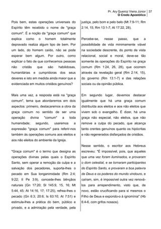 Pr. Ary Queiroz Vieira Júnior
O Credo Apostólico
37
Pois bem, estas operações universais do
Espírito têm recebido o nome de "graça
comum". É a noção da "graça comum" que
explica como o homem totalmente
depravado realiza algum tipo de bem. Por
um lado, do homem caído, não se pode
esperar bem algum. Por outro, como
explicar o fato de que conhecemos pessoas
não cristãs que são habilidosas,
humanitárias e cumpridoras dos seus
deveres e isto em medida ainda maior que a
evidenciada em muitos cristãos genuínos?
Mais uma vez, a resposta está na "graça
comum", tema que abordaremos em dois
aspectos: primeiro, destacaremos a obra da
graça comum no sentido de ser uma
operação divina "comum" a toda
humanidade; segundo, usaremos a
expressão "graça comum" para referir-nos
também às operações comuns aos eleitos e
aos não eleitos do ambiente da Igreja.
"Graça comum" é o termo que designa as
operações divinas pelas quais o Espírito
Santo, sem operar a remoção da culpa e a
salvação dos pecadores, suporta-lhes o
pecado em Sua longanimidade (Rm 2:4;
9:22; II Pe 3:9), concede-lhes bênçãos
naturais (Gn 17:20; Sl 145:9, 15, 16; Mt
5:44, 45; At 14:16, 17; 17:25), refrea-lhes o
pecado (Gn 6:3; 20:6; Is 63:10; At 7:51) e
estimula-lhes a prática do bem, público e
privado, e a admiração pela verdade, pela
justiça, pelo bom e pelo belo (Mt 7:9-11; Rm
2:14, 15; Rm 13:1-7; At 17:22, 28).
Percebe-se, nesse passo, que a
possibilidade de vida minimamente viável
na sociedade descrente, do ponto de vista
relacional, social e moral, deve-se tão
somente às operações do Espírito na graça
comum (Rm 1:24, 26, 28), que ocorrem
através da revelação geral (Rm 2:14, 15),
do governo (Rm 13:1-7) e das relações
sociais ou da opinião pública.
Em segundo lugar, devemos destacar
igualmente que há uma graça comum
distribuída aos eleitos e aos não eleitos que
vivem sob o evangelho. É dizer, há uma
graça não especial, não eletiva, que não
remove a culpa do pecado, que alcança
tanto crentes genuínos quanto os hipócritas
e não regenerados disfarçados de cristãos.
Nesse sentido, o escritor aos Hebreus
escreveu: "É impossível, pois, que aqueles
que uma vez foram iluminados, e provaram
o dom celestial, e se tornaram participantes
do Espírito Santo, e provaram a boa palavra
de Deus e os poderes do mundo vindouro, e
caíram, sim, é impossível outra vez renová-
los para arrependimento, visto que, de
novo, estão crucificando para si mesmos o
Filho de Deus e expondo-o à ignomínia" (Hb
6:4-6, com grifos nossos).
 