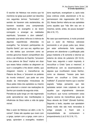 Pr. Ary Queiroz Vieira Júnior
O Credo Apostólico
38
O escritor de Hebreus nos ensina que há
membros na igreja que podem ser descritos
nos seguintes termos: "iluminados", no
sentido de haverem sido esclarecidos, de
haverem recebido uma compreensão
significativa do evangelho e de terem
começado a enxergar as realidades
espirituais; "provaram o dom celestial",
expressão que talvez refira-se à vivência de
algumas experiências oferecidas no
evangelho; "se tornaram participantes do
Espírito Santo", por sua vez, significa que
os não eleitos que convivem como se
crentes genuínos fossem compartilham dos
dons e da influência do Espírito; "provaram
a boa palavra de Deus" implica em dizer
que esses falsos cristãos se alegraram ao
ouvir o evangelho e lhe deram crédito, que
chegaram mesmo a maravilhar-se da
Palavra da Deus; e "provaram os poderes
do mundo vindouro", que pode ser uma
alusão às intervenções miraculosas de
Deus pelas mãos dos apóstolos ou mesmo
que anteviram e creram nas realizações do
Senhor por ocasião da segunda vinda.
Percebe-se quão longe um não regenerado
pode aproveitar-se das manifestações e
influências de Deus sobre a vida da igreja
visível.
Mas o autor de Hebreus vai além, e diz: "e
caíram". Estes são aqueles que vivem com
a igreja, cantam com a igreja, oram com a
igreja, aprendem o evangelho, recebem
dons espirituais, evangelizam e, após toda
essa vivência cristã, abandonam a fé ou
permanecem não regenerados (Mt 7:21,
22). Nosso Senhor referiu-se aos apóstatas
como aqueles que "não têm raiz em si
mesmos, sendo, antes, de pouca duração"
(Mc 4:16, 17).
No caso que examinamos, é muito provável
que o autor de Hebreus estivesse
escrevendo a um grupo judeu que, talvez
por estar enfrentando forte oposição,
pensava em abandonar a justificação pela
graça mediante a fé somente e retornar ao
sistema de obras do judaísmo (Gl 5:2-4).
Fazer isso, segundo o autor inspirado, é
recrucificar a Cristo "para si mesmos", é
identificar-se com os escarnecedores e
algozes que crucificaram nosso Senhor,
como se dissesse: "nossos pais bem
fizeram em crucificar a Cristo como
malfeitor". É possível mesmo que o escritor
sagrado "esteja pensando que tais
apóstatas seriam mais culpáveis do que
aqueles que originalmente clamaram
'crucifica-o', que nunca conheceram coisa
alguma acerca da maravilhosa graça de
Deus através de Cristo" (Donald Guthrie).
Segundo o texto, aqueles que apostatam
desse modo não são mais renovados à
antiga posição e ficam sob a
impossibilidade de conhecerem o
arrependimento (I Jo 2:19; 5:16, 17).
 