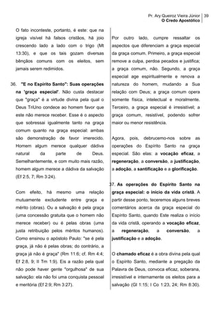 Pr. Ary Queiroz Vieira Júnior
O Credo Apostólico
39
O fato inconteste, portanto, é este: que na
igreja visível há falsos cristãos, há joio
crescendo lado a lado com o trigo (Mt
13:30), e que os tais gozam diversas
bênçãos comuns com os eleitos, sem
jamais serem redimidos.
36. "E no Espírito Santo": Suas operações
na 'graça especial'. Não custa destacar
que "graça" é a virtude divina pela qual o
Deus TriUno condece ao homem favor que
este não merece receber. Esse é o aspecto
que sobressai igualmente tanto na graça
comum quanto na graça especial: ambas
são demonstração de favor imerecido.
Homem algum merece qualquer dádiva
natural da parte de Deus.
Semelhantemente, e com muito mais razão,
homem algum merece a dádiva da salvação
(Ef 2:5, 7; Rm 3:24).
Com efeito, há mesmo uma relação
mutuamente excludente entre graça e
mérito (obras). Ou a salvação é pela graça
(uma concessão gratuita que o homem não
merece receber) ou é pelas obras (uma
justa retribuição pelos méritos humanos).
Como ensinou o apóstolo Paulo: "se é pela
graça, já não é pelas obras; do contrário, a
graça já não é graça" (Rm 11:6; cf. Rm 4:4;
Ef 2:8, 9; II Tm 1:9). Eis a razão pela qual
não pode haver gente "orgulhosa" de sua
salvação: ela não foi uma conquista pessoal
e meritória (Ef 2:9; Rm 3:27).
Por outro lado, cumpre ressaltar os
aspectos que diferenciam a graça especial
da graça comum. Primeiro, a graça especial
remove a culpa, perdoa pecados e justifica;
a graça comum, não. Segundo, a graça
especial age espiritualmente e renova a
natureza do homem, mudando a Sua
relação com Deus; a graça comum opera
somente física, intelectual e moralmente.
Terceiro, a graça especial é irresistível; a
graça comum, resistível, podendo sofrer
maior ou menor resistência.
Agora, pois, debrucemo-nos sobre as
operações do Espírito Santo na graça
especial. São elas: a vocação eficaz, a
regeneração, a conversão, a justificação,
a adoção, a santificação e a glorificação.
37. As operações do Espírito Santo na
graça especial: o início da vida cristã. A
partir desse ponto, teceremos alguns breves
comentários acerca da graça especial do
Espírito Santo, quando Este realiza o início
da vida cristã, operando a vocação eficaz,
a regeneração, a conversão, a
justificação e a adoção.
O chamado eficaz é a obra divina pela qual
o Espírito Santo, mediante a pregação da
Palavra de Deus, convoca eficaz, soberana,
irresistível e internamente os eleitos para a
salvação (Gl 1:15; I Co 1:23, 24; Rm 8:30).
 