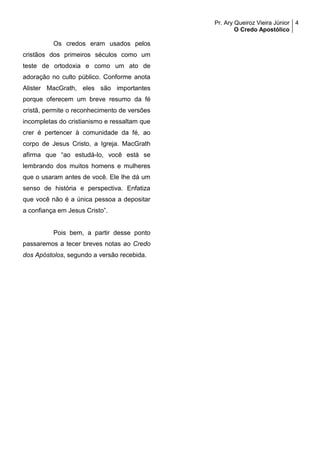 Pr. Ary Queiroz Vieira Júnior
O Credo Apostólico
4
Os credos eram usados pelos
cristãos dos primeiros séculos como um
teste de ortodoxia e como um ato de
adoração no culto público. Conforme anota
Alister MacGrath, eles são importantes
porque oferecem um breve resumo da fé
cristã, permite o reconhecimento de versões
incompletas do cristianismo e ressaltam que
crer é pertencer à comunidade da fé, ao
corpo de Jesus Cristo, a Igreja. MacGrath
afirma que “ao estudá-lo, você está se
lembrando dos muitos homens e mulheres
que o usaram antes de você. Ele lhe dá um
senso de história e perspectiva. Enfatiza
que você não é a única pessoa a depositar
a confiança em Jesus Cristo”.
Pois bem, a partir desse ponto
passaremos a tecer breves notas ao Credo
dos Apóstolos, segundo a versão recebida.
 