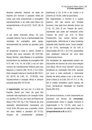 Pr. Ary Queiroz Vieira Júnior
O Credo Apostólico
40
Noutras palavras, trata-se da ação do
Espírito em iluminar o pecador eleito de
modo que este compreenda o evangelho
salvadoramente e se volte para Deus em
arrependimento e fé (Jo 6:37; 10:27, 28; At
16:14).
A par deste chamado eficaz, há uma
vocação externa, que é a apresentação das
verdades do evangelho pela igreja,
acompanhada do convite ao pecador para
que este
se arrependa e creia e, assim, receba o
perdão dos seus pecados (At 8:27-38).
Nosso Senhor, João Batista e os apóstolos
proclamaram as verdades do evangelho (Mt
4:17; Mc 1:14, 15; At 2:38), e há um sem
número de mandamentos bíblicos para que
façamos o mesmo (Mc 16:15; II Co 5:20).
Esta vocação externa é resistível (Mt 19:21,
22; 20:16; At 2:40, 41; 17:30-32), mas
imprescindível à vocação eficaz e sempre
precede esta (Rm 10:13-15).
A regeneração, por sua vez, é a obra do
Espírito Santo por meio da qual Ele
concede vida espiritual a um coração morto
e o purifica (Tt 3:5), por meio da Palavra de
Deus (I Pe 1:23; Tg 1:18). Trata-se de uma
operação absolutamente necessária (Jo
3:3-6; 6:44, 65) para que o pecador, morto
em seus delitos e pecados (Ef 2:1-3),
incapaz de compreender verdades
espirituais (I Co 2:14) e de mudar a si
mesmo (Jr 13:23), volte-se para Deus.
Na regeneração, o homem é o sujeito
passivo. Ela não ocorre por vontade
humana, mas pela livre decisão divina (Jo
1:12, 13; 3:8). É um "nascer de novo",
expressão que pode ser traduzida como
"nascer de cima" (Jo 3:3). O Novo
Testamento traz outros termos para
regeneração, referindo-se a essa mudança
operada pelo Espírito como "nova criação"
(II Co 5:17), iluminação (II Co 4:6) e
ressurreição (Ef 2:5; I Jo 3:14), expressões
que enfatizam tratar-se de uma obra
inteiramente divina.
Os resultados da regeneração podem ser
resumidos em termos de uma nova relação
com Deus. Há um novo "pendor", uma nova
tendência ou inclinação (Rm 8:6), quando
um novo e mais profundo e dominante
desejo da alma passa a ser o de servir e
amar a Deus (I Jo 2:29; 3:9; 4:7; 5:1, 4, 18).
Só é cristão verdadeiro quem nasceu de
novo, tornando-se habitação do Espírito
Santo (Rm 8:9).
Em termos humanos, o novo nascimento se
expressa em termos de conversão,
compreendida como a reação humana à
regeneração (I Ts 1:5-10), pela qual o
homem regenerado se volta para Deus em
arrependimento e fé (Is 55:7).
 