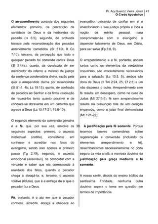 Pr. Ary Queiroz Vieira Júnior
O Credo Apostólico
41
O arrependimento consiste dos seguintes
elementos: primeiro, da percepção da
santidade de Deus e da hediondez do
pecado (Is 6:5); segundo, de profunda
tristeza pela reconsideração dos pecados
anteriormente cometidos (Sl 51:3; II Co
7:10); terceiro, da percepção que todo e
qualquer pecado foi cometido contra Deus
(Sl 51:4a); quarto, da convicção de ser
merecedor do inferno e mesmo da justiça
da sentença condenatória divina, razão pela
qual o arrependido clama por misericórdia
(Sl 51:1, 4b; Lc 18:13); quinto, de confissão
de pecados ao Senhor e da firme resolução
de repará-los tanto quanto possível e de
conduzir-se doravante em um caminho que
agrade a Deus (Lc 15:17-21; 19:8-10).
O segundo elemento da conversão genuína
é a fé, que, por sua vez, envolve os
seguintes aspectos: primeiro, o aspecto
intelectual (notitia), consistente em
conhecer e acreditar nos fatos do
evangelho, sendo isso apenas o primeiro
passo (Tg 2:19); segundo, o aspecto
emocional (assensus), de concordar com a
verdade e saber que ela corresponde à
realidade dos fatos, quando o pecador
chega a abraçá-la; e, terceiro, o aspecto
volitivo (fidutia), que é a entrega de si que o
pecador faz a Deus.
Fé, portanto, é o ato em que o pecador
conhece, acredita, abraça e obedece ao
evangelho, deixando de confiar em si e
abandonando a sua justiça própria e toda a
noção de mérito pessoal, para
comprometer-se com o evangelho e
depender totalmente de Deus, em Cristo,
para ser salvo (Fp 3:8, 9).
O arrependimento e a fé, portanto, andam
juntos como os elementos da verdadeira
conversão, são absolutamente necessários
para a salvação (Lc 13:3, 5), ambos são
dons de Deus (II Tm 2:24, 25; Ef 2:8) e um
não dispensa o outro. Arrependimento sem
fé resulta em desespero, como no caso de
Judas (Mt 27:3-5); fé sem arrependimento
resulta na presunção tola de um coração
enganado, como o juízo final demonstrará
(Mt 7:21-23).
38. A justificação pela fé somente. Porque
tecemos breves comentários sobre
regeneração e conversão (incluindo os
elementos arrependimento e fé),
desembarcamos necessariamente no porto
seguro da vida cristã: a maviosa doutrina da
justificação pela graça mediante a fé
somente.
A nosso sentir, depois do ensino bíblico da
santíssima Trindade, nenhuma outra
doutrina supera o tema em questão em
termos de importância.
 