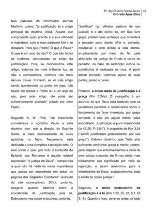 Pr. Ary Queiroz Vieira Júnior
O Credo Apostólico
42
Nas palavras do reformador alemão
Martinho Lutero, "[a justificação é] o artigo
principal da doutrina cristã. Aquele que
compreende quão grande é a sua utilidade
e majestade, tudo o mais parecerá fútil e se
dissipará. Para que Pedro? O que é Paulo?
O que é um anjo do céu? O que são todas
as criaturas, comparadas ao artigo da
justificação? Pois, se conhecemos este
artigo, estamos na mais brilhante luz; se
não o conhecemos, vivemos nas mais
densas trevas. Portanto, se vir este artigo
sendo questionado ou posto em jogo, não
hesite em resistir a Pedro ou a um anjo do
céu, pois este artigo não pode ser
suficientemente exaltado" (citado por John
Piper).
Segundo A. W. Pink, "tão importante
considerava o apóstolo Paulo a esta
doutrina que, sob a direção do Espírito
Santo, a mais sobresselente de suas
epístolas no Novo Testamento está
dedicada a uma completa exposição dela. O
eixo sobre o qual gira todo o conteúdo da
Epístola aos Romanos é aquela notável
expressão: "a justiça de Deus" - comparada
a qual não há nada de maior importância
que possa ser encontrado em todas as
páginas das Sagradas Escrituras" (extraído
do site monergismo). Difícil, portanto,
exagerar quando falamos sobre a
crucialidade da justificação pela fé.
Debrucemo-nos sobre a doutrina, portanto.
"Justificar" (gr. dikaioo, palavra de uso
judicial) é o ato divino de, em Sua livre
graça, proferir uma sentença que considera
o pecador justo diante dEle e, portanto,
inculpável e com direito à vida eterna,
simplesmente por meio da fé, pela
atribuição da justiça de Cristo à conta do
pecador, na base da redenção vicária ou
substitutiva já realizada na cruz. A partir
desse conceito, tratemos agora de suas
partes, passo a passo.
Primeiro, a única razão da justificação é a
graça (Rm 3:24a). O evangelho é um
anúncio de que Deus está tratando com os
pecadores perdidos e condenados sobre o
fundamento do favor imerecido, por graça
somente, e não por algum mérito neles
encontrado. Justificação é pura misericórdia
(Is 43:25; Tt 3:5-7). A propósito de Rm 3:24
("sendo justificados gratuitamente, por sua
graça"), Calvino observou que "teria sido
suficiente confrontar graça e mérito; porém,
para impedir que entretivéssemos a ideia de
uma justiça truncada, ele firmou ainda mais
nitidamente seu significado por meio da
repetição, e assim reivindicou para a
misericórdia de Deus, exclusivamente, todo
o efeito de nossa justiça."
Segundo, o único instrumento da
justificação é a fé (Rm 3:22, 25, 28; 5:1; Gl
2:16). Quanto a isso, deve-se antes de tudo
 