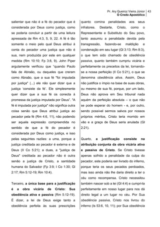 Pr. Ary Queiroz Vieira Júnior
O Credo Apostólico
43
salientar que não é a fé do pecador que é
considerada por Deus como justiça, como
se poderia concluir a partir de uma leitura
apressada de Rm 4:3, 5, 9, 22. A fé é tão
somente o meio pelo qual Deus atribui à
conta do pecador uma justiça que não é
sua, nem produzida por este em qualquer
medida (Rm 10:10; Fp 3:8, 9). John Piper
argutamente verificou que “quando Paulo
fala de Abraão, ou daqueles que creram
como Abraão, que a sua fé "foi imputada
por justiça" (...) ele não quer dizer que a
justiça ‘consiste da fé’. Ele simplesmente
quer dizer que a sua fé os conecta à
promessa da justiça imputada por Deus”. "A
fé é imputada por justiça" não significa outra
coisa senão que Deus atribui justiça ao
pecador pela fé (Rm 4:6, 11), não podendo
ser aquela expressão compreendida no
sentido de que a fé do pecador é
considerada por Deus como justiça, e isso
pelas seguintes razões: a uma, porque a
justiça creditada ao pecador é externa e de
Deus (II Co 5:21); a duas, a "justiça de
Deus" creditada ao pecador não é outra
senão a justiça de Cristo, a santidade
humana do Salvador (Fp 3:9; I Co 1:30; Gl
2:17; Rm 5:12-19; Rm 10:4).
Terceiro, a única base para a justificação
é a obra vicária de Cristo: Sua
obediência ativa e passiva (Rm 5:12-19).
É dizer, a lei de Deus exige tanto a
obediência perfeita às suas prescrições
quanto comina penalidades aos seus
infratores. Destarte, Cristo, como o
Representante e Substituto do Seu povo,
tanto assumiu a penalidade devida pela
transgressão, fazendo-se maldição e
condenação em seu lugar (Gl 3:13; Rm 8:3),
o que tem sido chamado de obediência
passiva, quanto também cumpriu vicária e
perfeitamente os preceitos da lei, tornando-
se a nossa perfeição (II Co 5:21), o que se
denomina obediência ativa. Assim, Deus
não justifica o ímpio na base de suas obras,
ou mesmo de sua fé, porque, por um lado,
Deus não aprova em Seu tribunal nada
aquém da perfeição absoluta – o que não
se pode esperar do homem - e, por outro,
sendo possível sermos salvos por nossos
próprios méritos, Cristo teria morrido em
vão e a graça de Deus seria anulada (Gl
2:21).
Quarto, a justificação consiste na
atribuição conjunta da obra vicária ativa
e passiva de Cristo. Se Cristo tivesse
apenas sofrido a penalidade da culpa do
pecador, este poderia ser livrado do inferno,
porque teria os seus pecados perdoados,
mas isso ainda não lhe daria direito a ter o
céu como recompensa. Cristo necessitou
também nascer sob a lei (Gl 4:4) e cumpri-la
perfeitamente em nosso lugar para nos dá
direito legal a um lugar no céu. Por Sua
obediência passiva, Cristo nos livrou do
inferno (Is 53:6, 10, 11); por Sua obediência
 