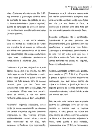 Pr. Ary Queiroz Vieira Júnior
O Credo Apostólico
44
ativa, Cristo nos adquiriu o céu (Rm 5:18,
19). Portanto, a justificação consiste tanto
da libertação da culpa, da maldição da lei e
do livramento do inferno (aspecto negativo),
quanto da aprovação de Deus em aceitar-
nos em Seu favor, considerando-nos justos
(aspecto positivo).
São atribuídos, por meio da fé somente,
tanto os méritos da obediência de Cristo
aos preceitos da lei, quanto os méritos da
Sua morte sob a penalidade da lei, de modo
que os justificados não são apenas livres da
culpa, mas considerados positivamente
justos perante o Tribunal de Deus.
O resultado é que eles, os justificados, não
apenas não podem ir ao inferno, mas têm
direito legal ao céu. A justificação, portanto,
é esta "troca gloriosa, na qual o Cristo sem
pecado foi feito pecado com os nossos
pecados, para que em Cristo nos
tornássemos justos com a sua justiça. Por
consequência, Cristo não tem pecado,
senão os nossos, e nós não temos
nenhuma justiça, senão a dele" (John Stott).
Finalmente, julgamos necessário, nesse
ponto da nossa consideração de doutrina
tão cardial, traçarmos algumas distinções
importantes, se não, vejamos: primeiro,
justificação não é chamado eficaz, como se
pode depreender de Rm 8:30, nem
tampouco confunde-se com regeneração.
Enquanto a vocação eficaz e a regeneração
nos fizeram compreender o evangelho e ter
uma nova vida espiritual, sendo obras feitas
em nós que nos levam a Deus, a
justificação é exterior, uma obra feita por
nós que nos torna aceitáveis perante Deus.
Segundo, justificação não é santificação.
Santificação é processo gradativo de
crescimento moral, pelo qual temos em nós
aperfeiçoada a semelhança com Cristo.
Justificação é ato realizado perfeitamente e
de uma vez por todas, pelo qual nos é
atribuída a justiça de Cristo. Na primeira,
vamos tornando-nos justos; na segunda,
fomos considerados justos.
Terceiro, justificação também não é perdão,
embora o inclua (Ef 1:7; Cl 1:14). Enquanto
o perdão é apenas o aspecto negativo da
justificação, pelo qual somos libertos da
culpa e do inferno, a justificação inclui o
aspecto positivo de sermos considerados
merecedores do céu, pela atribuição a nós
dos méritos de Cristo.
Pelo exposto, vale destacar que a grande
doutrina da justificação deve ser por nós
prezada e buscada com a máxima
diligência. A uma, porque ela exalta em
grau máximo as perfeições divinas. A justiça
de Deus e a Sua santidade majestosa e
moral, tanto quanto a Sua bondade,
misericórdia e amor (Ef 1:6), se harmonizam
 
