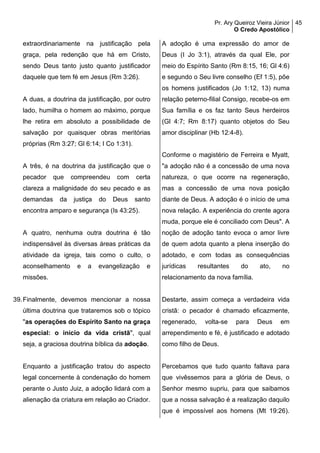 Pr. Ary Queiroz Vieira Júnior
O Credo Apostólico
45
extraordinariamente na justificação pela
graça, pela redenção que há em Cristo,
sendo Deus tanto justo quanto justificador
daquele que tem fé em Jesus (Rm 3:26).
A duas, a doutrina da justificação, por outro
lado, humilha o homem ao máximo, porque
lhe retira em absoluto a possibilidade de
salvação por quaisquer obras meritórias
próprias (Rm 3:27; Gl 6:14; I Co 1:31).
A três, é na doutrina da justificação que o
pecador que compreendeu com certa
clareza a malignidade do seu pecado e as
demandas da justiça do Deus santo
encontra amparo e segurança (Is 43:25).
A quatro, nenhuma outra doutrina é tão
indispensável às diversas áreas práticas da
atividade da igreja, tais como o culto, o
aconselhamento e a evangelização e
missões.
39.Finalmente, devemos mencionar a nossa
última doutrina que trataremos sob o tópico
"as operações do Espírito Santo na graça
especial: o início da vida cristã", qual
seja, a graciosa doutrina bíblica da adoção.
Enquanto a justificação tratou do aspecto
legal concernente à condenação do homem
perante o Justo Juiz, a adoção lidará com a
alienação da criatura em relação ao Criador.
A adoção é uma expressão do amor de
Deus (I Jo 3:1), através da qual Ele, por
meio do Espírito Santo (Rm 8:15, 16; Gl 4:6)
e segundo o Seu livre conselho (Ef 1:5), põe
os homens justificados (Jo 1:12, 13) numa
relação peterno-filial Consigo, recebe-os em
Sua família e os faz tanto Seus herdeiros
(Gl 4:7; Rm 8:17) quanto objetos do Seu
amor disciplinar (Hb 12:4-8).
Conforme o magistério de Ferreira e Myatt,
"a adoção não é a concessão de uma nova
natureza, o que ocorre na regeneração,
mas a concessão de uma nova posição
diante de Deus. A adoção é o início de uma
nova relação. A experiência do crente agora
muda, porque ele é conciliado com Deus". A
noção de adoção tanto evoca o amor livre
de quem adota quanto a plena inserção do
adotado, e com todas as consequências
jurídicas resultantes do ato, no
relacionamento da nova família.
Destarte, assim começa a verdadeira vida
cristã: o pecador é chamado eficazmente,
regenerado, volta-se para Deus em
arrependimento e fé, é justificado e adotado
como filho de Deus.
Percebamos que tudo quanto faltava para
que vivêssemos para a glória de Deus, o
Senhor mesmo supriu, para que saibamos
que a nossa salvação é a realização daquilo
que é impossível aos homens (Mt 19:26).
 