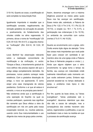 Pr. Ary Queiroz Vieira Júnior
O Credo Apostólico
47
3:10-14). Quanto ao corpo, a santificação só
será completa na ressurreição final.
Igualmente importante é ressaltar que a
santificação consiste, negativamente, da
remoção gradativa da corrupção do pecado
e, positivamente, do fortalecimento das
virtudes cristãs na alma regenerada. À
primeira, dá-se o nome de "mortificação" (Gl
5:24; Ef 4:22; Rm 6:4-7); a segunda chama-
se "vivificação" (Rm 6:8-14; Gl 5:24; Ef
4:24).
Louis Berkhof faz observação relevante
sobre a realização concomitante da
mortificação e da vivificação, in verbis:
"Graças a Deus, o levantamento gradual do
novo edifício não precisa esperar até que o
antigo esteja completamente demolido. Se
precisasse, nunca poderia começar nesta
existência. Com a gradativa dissolução do
antigo, o novo vai aparecendo. É como
arejar uma casa impregnada de odores
pestilentos. Conforme o ar que ali estava é
extraído, o novo ar se precipita para dentro".
Não olvidemos ainda que a santificação é
uma operação do Espírito na qual os
crentes participam, querendo isso significar
tão somente que Deus efetua a obra da
santificação em nós em parte pela nossa
cooperação racional, ou, noutras palavras,
usando como Sua instrumentalidade o uso
diligente dos meios de graça pelos crentes.
Assim, devemos empregar com a máxima
diligência possível os meios pelos quais
Deus nos faz avançar em santificação.
Esses meios são, sobretudo, a Palavra de
Deus (I Pe 1:22; II Tm 3:16, 17; I Pe 2:2; Sl
19:7-9), a oração (Lc 18:1; I Ts 5:17), a
participação nas ordenanças (I Co 10:16),
no ambiente da comunhão com outros
crentes (I Ts 5:11; Hb 10:25).
Quanto ao envolvimento com a igreja, John
Crotts ensina lição digna de atenção: "Uma
das coisas mais importantes que você pode
fazer para crescer em santidade é ser
membro ativo de uma igreja onde a Palavra
de Deus é fielmente pregada e vivida (...).
Ainda que alguns objetem que o sério
envolvimento na igreja toma o tempo da
família, seu avanço em maturidade cristã
realmente intensificará cada momento em
que vocês estiverem juntos. Embora seja
possível exceder-se no tempo dedicado à
igreja, o problema mais típico é não
envolver-se".
Por fim, quanto às boas obras, ou "obras
evangélicas", "obras praticadas sob o
evangelho", devemos relembrar que elas
não são a causa da salvação, mas a
consequência dos crentes haverem sido
salvos, regenerados e justificados, e que se
manifestam mais e mais na medida em que
o processo de santificação avança.
 