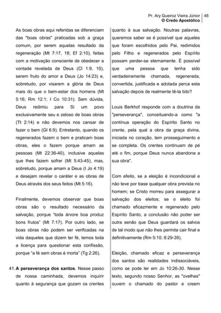 Pr. Ary Queiroz Vieira Júnior
O Credo Apostólico
48
As boas obras aqui referidas se diferenciam
das "boas obras" praticadas sob a graça
comum, por serem aquelas resultado da
regeneração (Mt 7:17, 18; Ef 2:10), feitas
com a motivação consciente de obedecer a
vontade revelada de Deus (Cl 1:9, 10),
serem fruto do amor a Deus (Jo 14:23) e,
sobretudo, por visarem a glória de Deus
mais do que o bem-estar dos homens (Mt
5:16; Rm 12:1; I Co 10:31). Sem dúvida,
Deus redimiu para Si um povo
exclusivamente seu e zeloso de boas obras
(Tt 2:14) e não devemos nos cansar de
fazer o bem (Gl 6:9). Entretanto, quando os
regenerados fazem o bem e praticam boas
obras, eles o fazem porque amam as
pessoas (Mt 22:36-40), inclusive aquelas
que lhes fazem sofrer (Mt 5:43-45), mas,
sobretudo, porque amam a Deus (I Jo 4:19)
e desejam revelar o caráter e as obras de
Deus através dos seus feitos (Mt 5:16).
Finalmente, devemos observar que boas
obras são o resultado necessário da
salvação, porque “toda árvore boa produz
bons frutos” (Mt 7:17). Por outro lado, se
boas obras não podem ser verificadas na
vida daqueles que dizem ter fé, temos toda
a licença para questionar esta confissão,
porque “a fé sem obras é morta” (Tg 2:26).
41.A perseverança dos santos. Nesse passo
de nossa caminhada, devemos inquirir
quanto à segurança que gozam os crentes
quanto à sua salvação. Noutras palavras,
queremos saber se é possível que aqueles
que foram escolhidos pelo Pai, redimidos
pelo Filho e regenerados pelo Espírito
possam perder-se eternamente. É possível
que uma pessoa que tenha sido
verdadeiramente chamada, regenerada,
convertida, justificada e adotada perca esta
salvação depois de realmente tê-la tido?
Louis Berkhof responde com a doutrina da
"perseverança", conceituando-a como "a
contínua operação do Espírito Santo no
crente, pela qual a obra da graça divina,
iniciada no coração, tem prosseguimento e
se completa. Os crentes continuam de pé
até o fim, porque Deus nunca abandona a
sua obra".
Com efeito, se a eleição é incondicional e
não teve por base qualquer obra prevista no
homem; se Cristo morreu para assegurar a
salvação dos eleitos; se o eleito foi
chamado eficazmente e regenerado pelo
Espírito Santo, a conclusão não poder ser
outra senão que Deus guardará os salvos
de tal modo que não lhes permita cair final e
definitivamente (Rm 5:10; 8:29-39).
Eleição, chamado eficaz e perseverança
dos santos são realidades indissociáveis,
como se pode ler em Jo 10:26-30. Nesse
texto, segundo nosso Senhor, as "ovelhas"
ouvem o chamado do pastor e creem
 