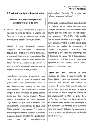 Pr. Ary Queiroz Vieira Júnior
O Credo Apostólico
5
2 O primeiro artigo: o Deus Criador
Creio em Deus, o Pai todo-poderoso,
criador dos céus e da terra.
1. "Creio". Tão logo começaram a surgir as
heresias no seio da Igreja, o Espírito de
Deus a conduziu a professar sua fé de
modo sucinto e claro: nasce um “credo”.
“Credo” é uma declaração concisa,
composta de afirmações consistentes
daquilo que o cristão deve crer e confessar,
e em geral destinada ao uso público. Os
credos sempre começam com expressões
do tipo ”credo” ou “credemus” (“eu creio” ou
“nós cremos”), porquanto representam a
resposta humana à revelação divina.
Lloyd-Jones percebeu argutamente que
Deus conduziu a Igreja a concluir que
"precisamos saber perfeitamente tanto o
que devemos crer quanto o que não
devemos crer". Com efeito, nem podemos
chegar à Bíblia despidos de pressupostos
firmes que dela mesma emanem. Nesse
sentido, a conclusão da Igreja, segundo
Lloyd-Jones, foi que "não é bastante que
simplesmente apresentemos ao povo uma
Bíblia aberta", isto porque "homens e
mulheres perfeitamente sinceros, autênticos
e capazes podem ler este livro e ainda dizer
coisas que são completamente
equivocadas". Portanto, "é preciso que
definamos nossas doutrinas".
Outra razão indiscutível para que adotemos
os credos é que os cristãos precisam estar
“sempre preparados para responder a todo
aquele que vos pedir razão da esperança”
que possuem (I Pe 3:15). Todo cristão
precisa saber defender a sua fé (Fp 1:16).
Isso, segundo Pedro, é estar pronto para
oferecer as “razões da esperança”. O
cristão foi regenerado para uma “viva
esperança” (I Pe 1:3) e esta esperança não
é destituída de razão, não é desarrazoada.
Cumpre-lhe conhecê-la e estar pronto para
apresentá-la. Os credos, nesse ponto,
podem ser de grande valia.
2. "Creio em Deus". Trata-se de uma
resposta da Igreja à auto-revelação de
Deus. Nada poderia ser conhecido sobre
Deus se Ele mesmo não tivesse Se
revelado. Destarte, tudo quanto sabemos
sobre Deus, sabemos por que Ele veio a
nós através da Bíblia, o registro infalível da
Sua revelação (I Ts 2:13; I Co 2:10-13). É
na Escritura que Deus nos dá um retrato de
Si. Embora esse retrato não contemple o
Ser divino em Sua inteireza, ele é suficiente
para nos manter distantes da ignorância e
do erro e nos tornar sábios para a salvação
(II Tm 3:14, 15).
 