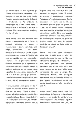 Pr. Ary Queiroz Vieira Júnior
O Credo Apostólico
50
que o Pentecostes não pode repetir-se, que
trata-se da consumação da obra de Cristo,
realizada de uma vez por todas. Sinclair
Ferguson observou que a dádiva do Espírito
no Pentecostes é "a evidência da
entronização de Cristo, assim como a
ressurreição é a evidência da eficácia da
morte de Cristo como expiação" (citado por
Ferreira e Myatt).
Nesse sentido, John Stott disse que "este
evento [o Pentecostes] foi o último da
atividade salvadora de Jesus: o
derramamento do Espírito prometido a tanto
tempo, subsequente à sua morte,
ressurreição e ascensão. (...) Ele é singular
em si, assim como a morte do Salvador não
pode ser repetida, nem sua ressurreição e
ascensão, que o precedem". Também
devemos reconhecer que a experiência do
Pentecostes foi única e definitiva na vida da
igreja no sentido de ser ela o cumprimento
específico de uma profecia específica (At
1:4, 5; Jo 7:38, 39; Mt 3:11), que predisse o
futuro derramamento do Espírito sobre “toda
a carne” (Jl 2:28), como veremos adiante.
Todavia, devemos admitir que a bênção do
Espírito não foi dada de forma estática, de
uma vez por todas, porque o único a
receber o Espírito Santo sem medida foi a
pessoa bendita do Senhor Jesus (Jo 3:34).
Em nossa própria experiência, há ilimitados
espaços para crescermos quanto à obra do
Espírito. Sobre essa perspectiva, John Stott
escreveu do seguinte modo: "É correto
considerá-lo [o Pentecostes] o primeiro
'reavivamento', a primeira vez que o Espírito
manifestou seu poder em medida tão
abundante que um grupo tão grande, de
3.000, foi, ao mesmo tempo, convencido
dos seus pecados, renascido e admitido na
comunidade cristã". Stott, em seguida,
arrematou, afirmando que "reavivamentos
ou manifestações incomuns do poder do
Espírito Santo como este, continuaram
existindo na história da Igreja cristã de
tempos em tempos".
Martyn Lloyd-Jones, sobre avivamento,
disse que "é tudo acima e além das
experiências mais elevadas na vida e na
obra normal da igreja. Repentinamente, os
que estão presentes num encontro
percebem que alguém está entre eles,
estão conscientes de uma glória, estão
conscientes de uma presença. Não
conseguem defini-la, não conseguem
descrevê-la, não conseguem expressá-la
em palavras: simplesmente sabem que
nunca experimentaram algo semelhante
antes".
Assim, quando Deus realiza esta obra
extraordinária do Espírito, a igreja definhada
retorna a um estado de grande e nova
vitalidade; recebe uma percepção aguda e
terrificante da presença de Deus (Is 6); em
 