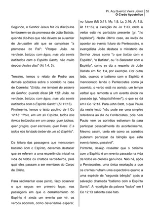 Pr. Ary Queiroz Vieira Júnior
O Credo Apostólico
52
Segundo, o Senhor Jesus faz os discípulos
lembrarem-se da promessa de João Batista,
quando diz-lhes que não devem se ausentar
de Jerusalém até que se cumprisse "a
promessa do Pai": "Porque João, na
verdade, batizou com água, mas vós sereis
batizados com o Espírito Santo, não muito
depois destes dias" (At 1:4, 5).
Terceiro, temos o relato de Pedro aos
demais apóstolos sobre o ocorrido na casa
de Cornélio: "Então, me lembrei da palavra
do Senhor, quando disse [At 1:5]: João, na
verdade, batizou com água, mas vós sereis
batizados com o Espírito Santo" (At 11:16).
Finalmente, temos o texto paulino de I Co
12:13: "Pois, em um só Espírito, todos nós
fomos batizados em um corpo, quer judeus,
quer gregos, quer escravos, quer livres. E a
todos nós foi dado beber de um só Espírito".
Da leitura das passagens que mencionam
batismo com o Espírito, devemos destacar
que se referem a uma experiência inicial na
vida de todos os cristãos verdadeiros, pela
qual eles passam a ser membros do Corpo
de Cristo.
Para sedimentar esse ponto, faço observar
o que segue: em primeiro lugar, nas
passagens em que o derramamento do
Espírito é ainda um evento por vir, os
verbos ocorrem, como deveríamos esperar,
no futuro (Mt 3:11; Mc 1:8; Lc 3:16; At 1:5;
At 11:16), a exceção de Jo 1:33, onde o
verbo está no particípio presente (gr. "ho
baptizon"). Neste último caso, ao invés de
apontar ao evento futuro do Pentecostes, o
evangelista João destaca o ministério do
Senhor Jesus como "o que batiza com o
Espírito", "o Batista", ou "o Batizador com o
Espírito", como se diz a respeito de João
Batista em Mc 1:4, por exemplo. Por outro
lado, quando o batismo com o Espírito é
mencionado tendo o Pentecostes como já
ocorrido, o verbo está no aoristo, um tempo
verbal que remonta a um evento único no
passado (gr. "ebaptisthêmen"), o que se dá
em I Co 12:13. Para John Stott, o que Paulo
diz neste texto "não pode ser uma simples
referência ao dia de Pentecostes, pois nem
Paulo nem os coríntios estiveram lá para
participar pessoalmente do acontecimento.
Mesmo assim, tanto ele como os coríntios
puderam participar da bênção que este
evento tornou possível".
Portanto, desejo ressaltar que o batismo
com o Espírito é um evento passado na vida
de todos os crentes genuínos. Não há, após
o Pentecostes, uma única exortação a que
os crentes nutram uma expectativa quanto a
uma espécie de "segunda bênção" após a
salvação chamada "batismo com o Espírito
Santo". A repetição da palavra "todos" em I
Co 12:13 salienta esse fato.
 