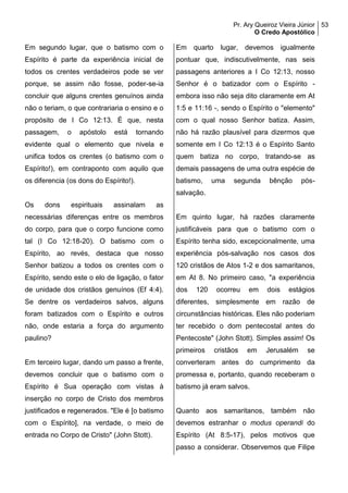 Pr. Ary Queiroz Vieira Júnior
O Credo Apostólico
53
Em segundo lugar, que o batismo com o
Espírito é parte da experiência inicial de
todos os crentes verdadeiros pode se ver
porque, se assim não fosse, poder-se-ia
concluir que alguns crentes genuínos ainda
não o teriam, o que contrariaria o ensino e o
propósito de I Co 12:13. É que, nesta
passagem, o apóstolo está tornando
evidente qual o elemento que nivela e
unifica todos os crentes (o batismo com o
Espírito!), em contraponto com aquilo que
os diferencia (os dons do Espírito!).
Os dons espirituais assinalam as
necessárias diferenças entre os membros
do corpo, para que o corpo funcione como
tal (I Co 12:18-20). O batismo com o
Espírito, ao revés, destaca que nosso
Senhor batizou a todos os crentes com o
Espírito, sendo este o elo de ligação, o fator
de unidade dos cristãos genuínos (Ef 4:4).
Se dentre os verdadeiros salvos, alguns
foram batizados com o Espírito e outros
não, onde estaria a força do argumento
paulino?
Em terceiro lugar, dando um passo a frente,
devemos concluir que o batismo com o
Espírito é Sua operação com vistas à
inserção no corpo de Cristo dos membros
justificados e regenerados. "Ele é [o batismo
com o Espírito], na verdade, o meio de
entrada no Corpo de Cristo" (John Stott).
Em quarto lugar, devemos igualmente
pontuar que, indiscutivelmente, nas seis
passagens anteriores a I Co 12:13, nosso
Senhor é o batizador com o Espírito -
embora isso não seja dito claramente em At
1:5 e 11:16 -, sendo o Espírito o "elemento"
com o qual nosso Senhor batiza. Assim,
não há razão plausível para dizermos que
somente em I Co 12:13 é o Espírito Santo
quem batiza no corpo, tratando-se as
demais passagens de uma outra espécie de
batismo, uma segunda bênção pós-
salvação.
Em quinto lugar, há razões claramente
justificáveis para que o batismo com o
Espírito tenha sido, excepcionalmente, uma
experiência pós-salvação nos casos dos
120 cristãos de Atos 1-2 e dos samaritanos,
em At 8. No primeiro caso, "a experiência
dos 120 ocorreu em dois estágios
diferentes, simplesmente em razão de
circunstâncias históricas. Eles não poderiam
ter recebido o dom pentecostal antes do
Pentecoste" (John Stott). Simples assim! Os
primeiros cristãos em Jerusalém se
converteram antes do cumprimento da
promessa e, portanto, quando receberam o
batismo já eram salvos.
Quanto aos samaritanos, também não
devemos estranhar o modus operandi do
Espírito (At 8:5-17), pelos motivos que
passo a considerar. Observemos que Filipe
 